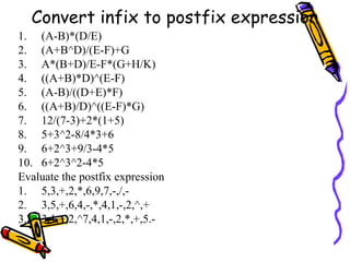 Convert infix to postfix expression
1. (A-B)*(D/E)
2. (A+B^D)/(E-F)+G
3. A*(B+D)/E-F*(G+H/K)
4. ((A+B)*D)^(E-F)
5. (A-B)/((D+E)*F)
6. ((A+B)/D)^((E-F)*G)
7. 12/(7-3)+2*(1+5)
8. 5+3^2-8/4*3+6
9. 6+2^3+9/3-4*5
10. 6+2^3^2-4*5
Evaluate the postfix expression
1. 5,3,+,2,*,6,9,7,-,/,-
2. 3,5,+,6,4,-,*,4,1,-,2,^,+
3. 3,1,+,2,^7,4,1,-,2,*,+,5.-
 