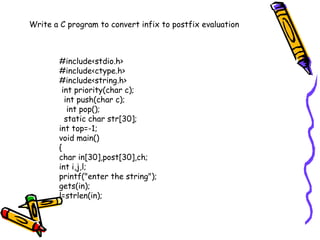 #include<stdio.h>
#include<ctype.h>
#include<string.h>
int priority(char c);
int push(char c);
int pop();
static char str[30];
int top=-1;
void main()
{
char in[30],post[30],ch;
int i,j,l;
printf("enter the string");
gets(in);
l=strlen(in);
Write a C program to convert infix to postfix evaluation
 