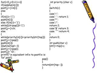 for(i=0,j=0;i<l;i++){
if(isalpha(in[i]))
post[j++]=in[i];
else
{
if(in[i]=='(')
push(in[i]);
else if(in[i]==')')
while((ch=pop())!='(')
post[j++]=ch;
else
{
while(priority(in[i])<=priority(str[top]))
post[j++]=pop();
push(in[i]);
}}}while(top!=-1)
post[j++]=pop();
post[j]='0';
printf("n equivalent infix to postfix is:
%s",post);
}
int priority (char c)
{
switch(c)
{
case'+':
case'-': return 1;
case'*':
case'/':
return 2;
case'$':return 3;
case '^':return 4;
}
return 0;
}
int push(char c)
{str[++top]=c;
}
pop()
{
return(str[top--]);
}
 