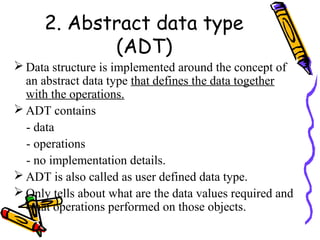 2. Abstract data type
(ADT)
 Data structure is implemented around the concept of
an abstract data type that defines the data together
with the operations.
 ADT contains
- data
- operations
- no implementation details.
 ADT is also called as user defined data type.
 Only tells about what are the data values required and
what operations performed on those objects.
 