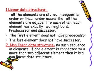 1.Linear data structure-
all the elements are stored in sequential
order or linear order means that all the
elements are adjacent to each other. Each
element has exactly two neighbors.
Predecessor and successor.
• the first element does not have predecessor
• The last element does not have successor.
2. Non linear data structure- no such sequence
in elements, if one element is connected to a
more than two adjacent element then it is a
non linear data structure.
 