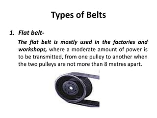 Types of Belts
1. Flat belt-
The flat belt is mostly used in the factories and
workshops, where a moderate amount of power is
to be transmitted, from one pulley to another when
the two pulleys are not more than 8 metres apart.
 