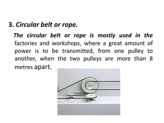 3. Circular belt or rope.
The circular belt or rope is mostly used in the
factories and workshops, where a great amount of
power is to be transmitted, from one pulley to
another, when the two pulleys are more than 8
metres apart.
 
