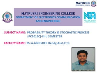 MATRUSRI ENGINEERING COLLEGE
DEPARTMENT OF ELECTRONICS COMMUNICATION
AND ENGINEERING
SUBJECT NAME: PROBABILITY THEORY & STOCHASTIC PROCESS
(PC201EC)-IIIrd SEMESTER
FACULTY NAME: Mr.A.ABHISHEK Reddy,Asst.Prof.
MATRUSRI
ENGINEERING COLLEGE
 