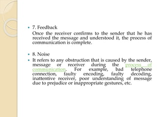  7. Feedback
Once the receiver confirms to the sender that he has
received the message and understood it, the process of
communication is complete.
 8. Noise
 It refers to any obstruction that is caused by the sender,
message or receiver during the process of
communication. For example, bad telephone
connection, faulty encoding, faulty decoding,
inattentive receiver, poor understanding of message
due to prejudice or inappropriate gestures, etc.
 