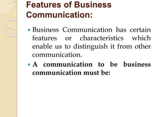 Features of Business
Communication:
 Business Communication has certain
features or characteristics which
enable us to distinguish it from other
communication.
 A communication to be business
communication must be:
 