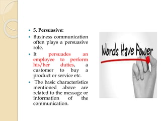  5. Persuasive:
 Business communication
often plays a persuasive
role.
 It persuades an
employee to perform
his/her duties, a
customer to buy a
product or service etc.
 The basic characteristics
mentioned above are
related to the message or
information of the
communication.
 