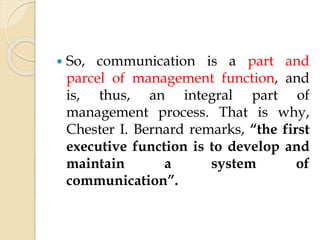  So, communication is a part and
parcel of management function, and
is, thus, an integral part of
management process. That is why,
Chester I. Bernard remarks, “the first
executive function is to develop and
maintain a system of
communication”.
 