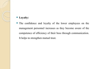  Loyalty:
 The confidence and loyalty of the lower employees on the
management personnel increases as they become aware of the
competence of efficiency of their boss through communication.
It helps to strengthen mutual trust.
 