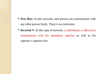  Free flow: In this network, each person can communicate with
any other person freely. There is no restriction.
 Inverted V: In this type of network, a subordinate is allowed to
communicate with his immediate superior as well as his
superior’s superior also.
 