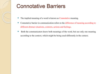 Connotative Barriers
 The implied meaning of a word is known as Connotativemeaning.
 Connotative barrier in communication refers to the difference of meaning according to
differentabstract situations, contexts, actions and feelings.
 Both the communicators know both meanings of the word, but use only one meaning
according to the context, which might be being used differently in the context.
 