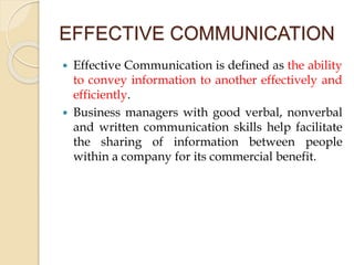 EFFECTIVE COMMUNICATION
 Effective Communication is defined as the ability
to convey information to another effectively and
efficiently.
 Business managers with good verbal, nonverbal
and written communication skills help facilitate
the sharing of information between people
within a company for its commercial benefit.
 