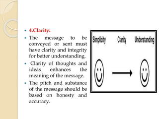  4.Clarity:
 The message to be
conveyed or sent must
have clarity and integrity
for better understanding.
 Clarity of thoughts and
ideas enhances the
meaning of the message.
 The pitch and substance
of the message should be
based on honesty and
accuracy.
 