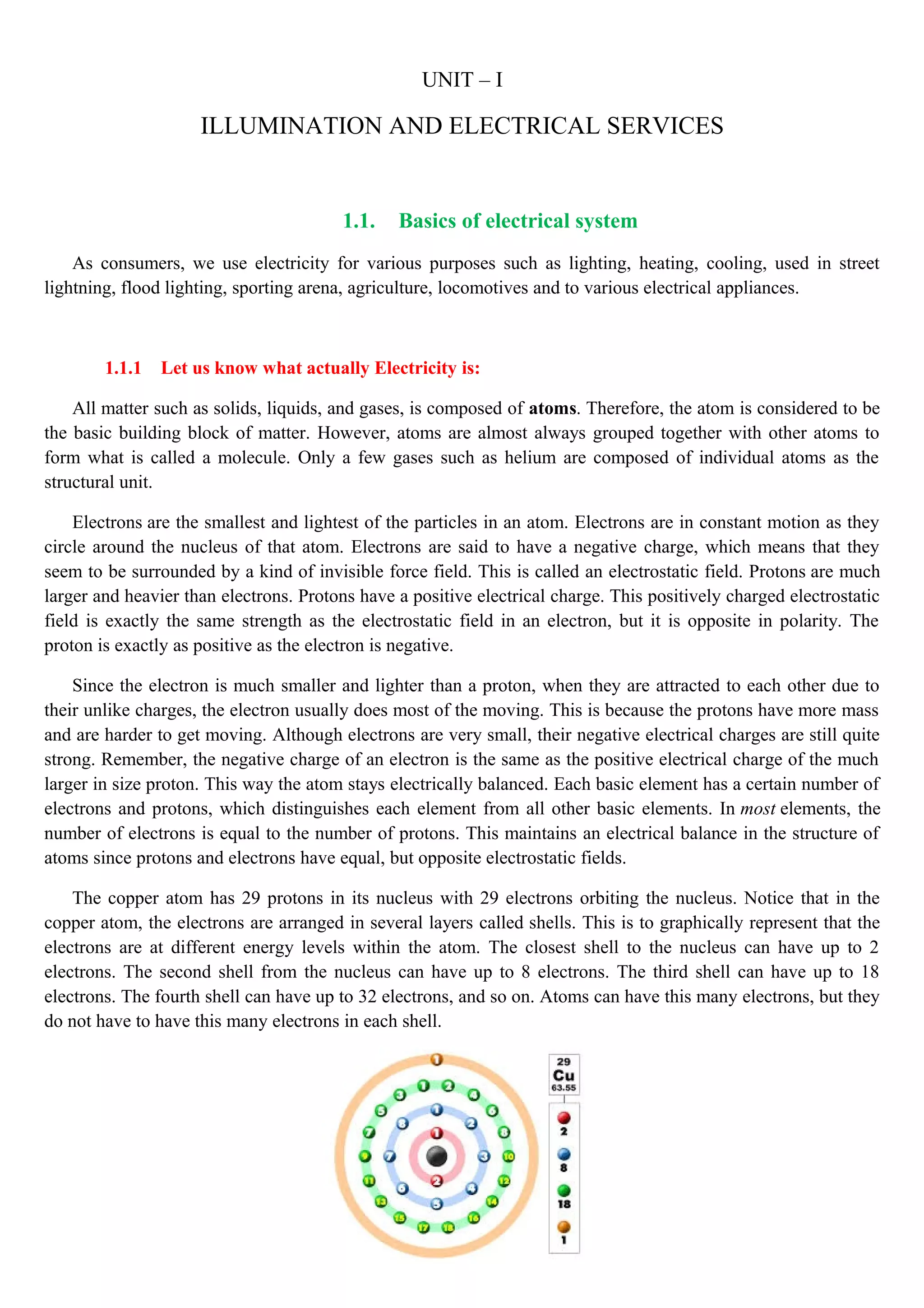 UNIT – I
ILLUMINATION AND ELECTRICAL SERVICES
1.1. Basics of electrical system
As consumers, we use electricity for various purposes such as lighting, heating, cooling, used in street
lightning, flood lighting, sporting arena, agriculture, locomotives and to various electrical appliances.
1.1.1 Let us know what actually Electricity is:
All matter such as solids, liquids, and gases, is composed of atoms. Therefore, the atom is considered to be
the basic building block of matter. However, atoms are almost always grouped together with other atoms to
form what is called a molecule. Only a few gases such as helium are composed of individual atoms as the
structural unit.
Electrons are the smallest and lightest of the particles in an atom. Electrons are in constant motion as they
circle around the nucleus of that atom. Electrons are said to have a negative charge, which means that they
seem to be surrounded by a kind of invisible force field. This is called an electrostatic field. Protons are much
larger and heavier than electrons. Protons have a positive electrical charge. This positively charged electrostatic
field is exactly the same strength as the electrostatic field in an electron, but it is opposite in polarity. The
proton is exactly as positive as the electron is negative.
Since the electron is much smaller and lighter than a proton, when they are attracted to each other due to
their unlike charges, the electron usually does most of the moving. This is because the protons have more mass
and are harder to get moving. Although electrons are very small, their negative electrical charges are still quite
strong. Remember, the negative charge of an electron is the same as the positive electrical charge of the much
larger in size proton. This way the atom stays electrically balanced. Each basic element has a certain number of
electrons and protons, which distinguishes each element from all other basic elements. In most elements, the
number of electrons is equal to the number of protons. This maintains an electrical balance in the structure of
atoms since protons and electrons have equal, but opposite electrostatic fields.
The copper atom has 29 protons in its nucleus with 29 electrons orbiting the nucleus. Notice that in the
copper atom, the electrons are arranged in several layers called shells. This is to graphically represent that the
electrons are at different energy levels within the atom. The closest shell to the nucleus can have up to 2
electrons. The second shell from the nucleus can have up to 8 electrons. The third shell can have up to 18
electrons. The fourth shell can have up to 32 electrons, and so on. Atoms can have this many electrons, but they
do not have to have this many electrons in each shell.
 