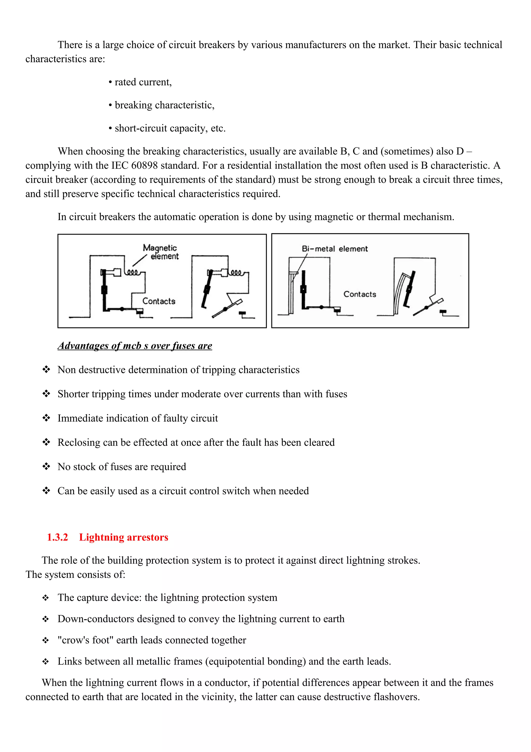 There is a large choice of circuit breakers by various manufacturers on the market. Their basic technical
characteristics are:
• rated current,
• breaking characteristic,
• short-circuit capacity, etc.
When choosing the breaking characteristics, usually are available B, C and (sometimes) also D –
complying with the IEC 60898 standard. For a residential installation the most often used is B characteristic. A
circuit breaker (according to requirements of the standard) must be strong enough to break a circuit three times,
and still preserve specific technical characteristics required.
In circuit breakers the automatic operation is done by using magnetic or thermal mechanism.
Advantages of mcb s over fuses are
 Non destructive determination of tripping characteristics
 Shorter tripping times under moderate over currents than with fuses
 Immediate indication of faulty circuit
 Reclosing can be effected at once after the fault has been cleared
 No stock of fuses are required
 Can be easily used as a circuit control switch when needed
1.3.2 Lightning arrestors
The role of the building protection system is to protect it against direct lightning strokes.
The system consists of:
 The capture device: the lightning protection system
 Down-conductors designed to convey the lightning current to earth
 "crow's foot" earth leads connected together
 Links between all metallic frames (equipotential bonding) and the earth leads.
When the lightning current flows in a conductor, if potential differences appear between it and the frames
connected to earth that are located in the vicinity, the latter can cause destructive flashovers.
 