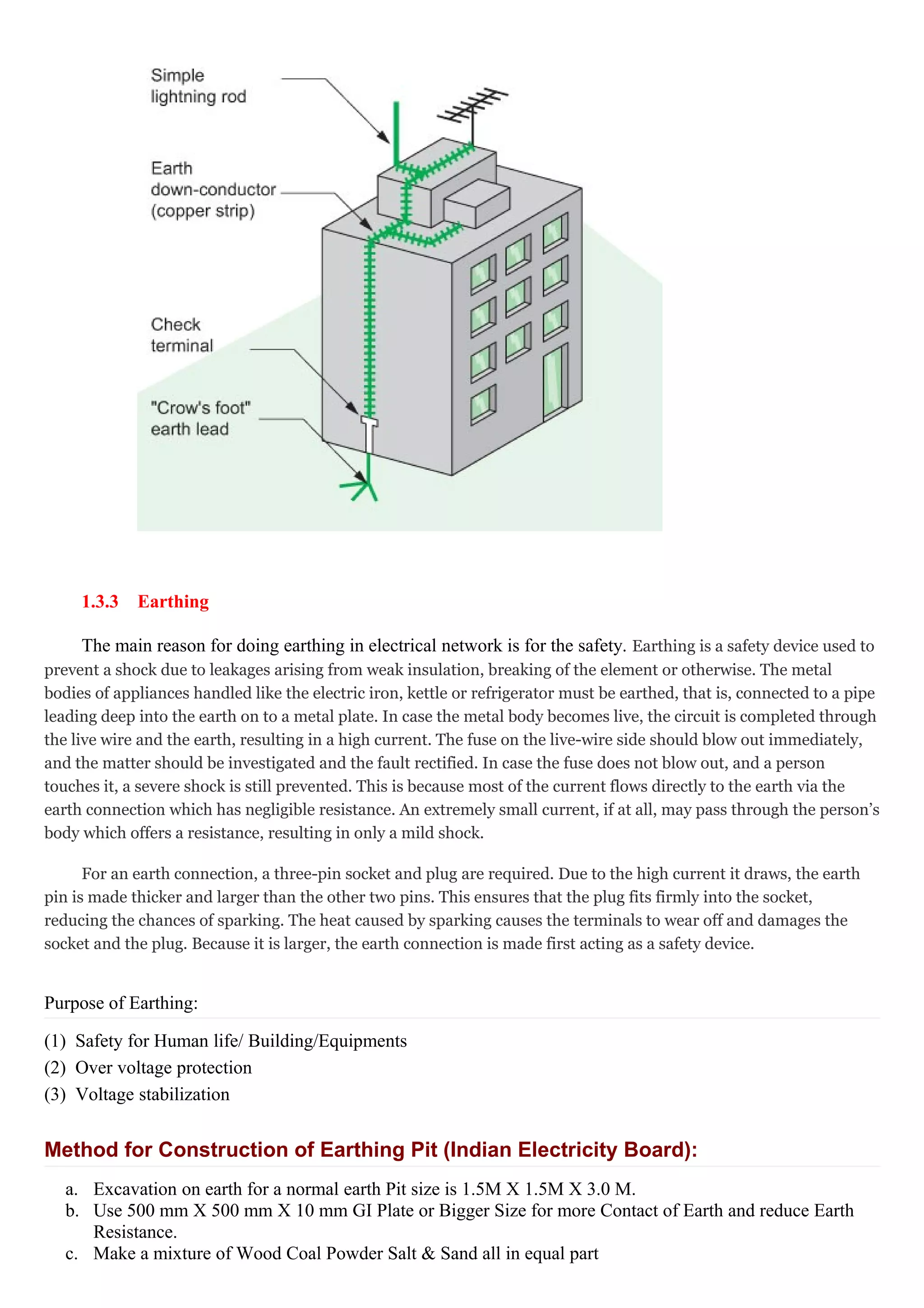 1.3.3 Earthing
The main reason for doing earthing in electrical network is for the safety. Earthing is a safety device used to
prevent a shock due to leakages arising from weak insulation, breaking of the element or otherwise. The metal
bodies of appliances handled like the electric iron, kettle or refrigerator must be earthed, that is, connected to a pipe
leading deep into the earth on to a metal plate. In case the metal body becomes live, the circuit is completed through
the live wire and the earth, resulting in a high current. The fuse on the live-wire side should blow out immediately,
and the matter should be investigated and the fault rectified. In case the fuse does not blow out, and a person
touches it, a severe shock is still prevented. This is because most of the current flows directly to the earth via the
earth connection which has negligible resistance. An extremely small current, if at all, may pass through the person’s
body which offers a resistance, resulting in only a mild shock.
For an earth connection, a three-pin socket and plug are required. Due to the high current it draws, the earth
pin is made thicker and larger than the other two pins. This ensures that the plug fits firmly into the socket,
reducing the chances of sparking. The heat caused by sparking causes the terminals to wear off and damages the
socket and the plug. Because it is larger, the earth connection is made first acting as a safety device.
Purpose of Earthing:
(1) Safety for Human life/ Building/Equipments
(2) Over voltage protection
(3) Voltage stabilization
Method for Construction of Earthing Pit (Indian Electricity Board):
a. Excavation on earth for a normal earth Pit size is 1.5M X 1.5M X 3.0 M.
b. Use 500 mm X 500 mm X 10 mm GI Plate or Bigger Size for more Contact of Earth and reduce Earth
Resistance.
c. Make a mixture of Wood Coal Powder Salt & Sand all in equal part
 