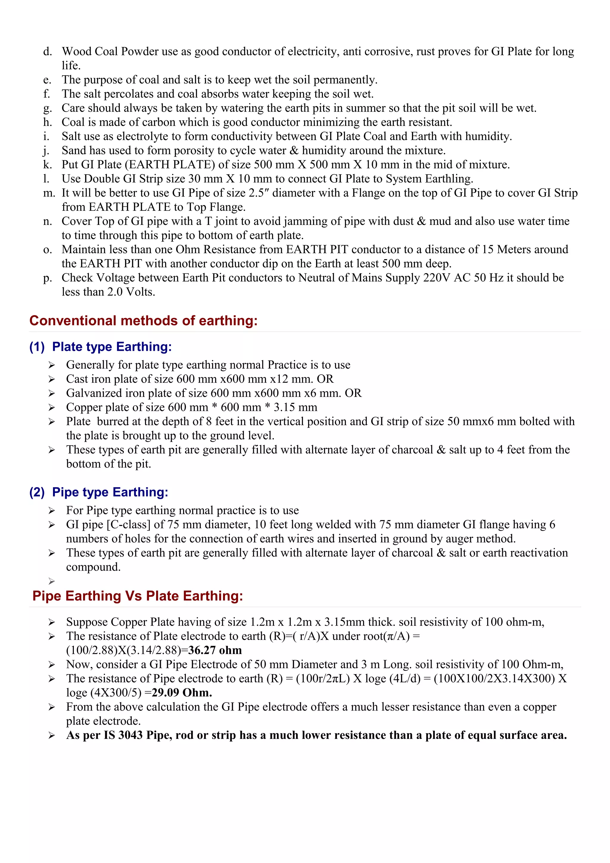 d. Wood Coal Powder use as good conductor of electricity, anti corrosive, rust proves for GI Plate for long
life.
e. The purpose of coal and salt is to keep wet the soil permanently.
f. The salt percolates and coal absorbs water keeping the soil wet.
g. Care should always be taken by watering the earth pits in summer so that the pit soil will be wet.
h. Coal is made of carbon which is good conductor minimizing the earth resistant.
i. Salt use as electrolyte to form conductivity between GI Plate Coal and Earth with humidity.
j. Sand has used to form porosity to cycle water & humidity around the mixture.
k. Put GI Plate (EARTH PLATE) of size 500 mm X 500 mm X 10 mm in the mid of mixture.
l. Use Double GI Strip size 30 mm X 10 mm to connect GI Plate to System Earthling.
m. It will be better to use GI Pipe of size 2.5″ diameter with a Flange on the top of GI Pipe to cover GI Strip
from EARTH PLATE to Top Flange.
n. Cover Top of GI pipe with a T joint to avoid jamming of pipe with dust & mud and also use water time
to time through this pipe to bottom of earth plate.
o. Maintain less than one Ohm Resistance from EARTH PIT conductor to a distance of 15 Meters around
the EARTH PIT with another conductor dip on the Earth at least 500 mm deep.
p. Check Voltage between Earth Pit conductors to Neutral of Mains Supply 220V AC 50 Hz it should be
less than 2.0 Volts.
Conventional methods of earthing:
(1) Plate type Earthing:
 Generally for plate type earthing normal Practice is to use
 Cast iron plate of size 600 mm x600 mm x12 mm. OR
 Galvanized iron plate of size 600 mm x600 mm x6 mm. OR
 Copper plate of size 600 mm * 600 mm * 3.15 mm
 Plate burred at the depth of 8 feet in the vertical position and GI strip of size 50 mmx6 mm bolted with
the plate is brought up to the ground level.
 These types of earth pit are generally filled with alternate layer of charcoal & salt up to 4 feet from the
bottom of the pit.
(2) Pipe type Earthing:
 For Pipe type earthing normal practice is to use
 GI pipe [C-class] of 75 mm diameter, 10 feet long welded with 75 mm diameter GI flange having 6
numbers of holes for the connection of earth wires and inserted in ground by auger method.
 These types of earth pit are generally filled with alternate layer of charcoal & salt or earth reactivation
compound.

Pipe Earthing Vs Plate Earthing:
 Suppose Copper Plate having of size 1.2m x 1.2m x 3.15mm thick. soil resistivity of 100 ohm-m,
 The resistance of Plate electrode to earth (R)=( r/A)X under root(π/A) =
(100/2.88)X(3.14/2.88)=36.27 ohm
 Now, consider a GI Pipe Electrode of 50 mm Diameter and 3 m Long. soil resistivity of 100 Ohm-m,
 The resistance of Pipe electrode to earth (R) = (100r/2πL) X loge (4L/d) = (100X100/2X3.14X300) X
loge (4X300/5) =29.09 Ohm.
 From the above calculation the GI Pipe electrode offers a much lesser resistance than even a copper
plate electrode.
 As per IS 3043 Pipe, rod or strip has a much lower resistance than a plate of equal surface area.
 
