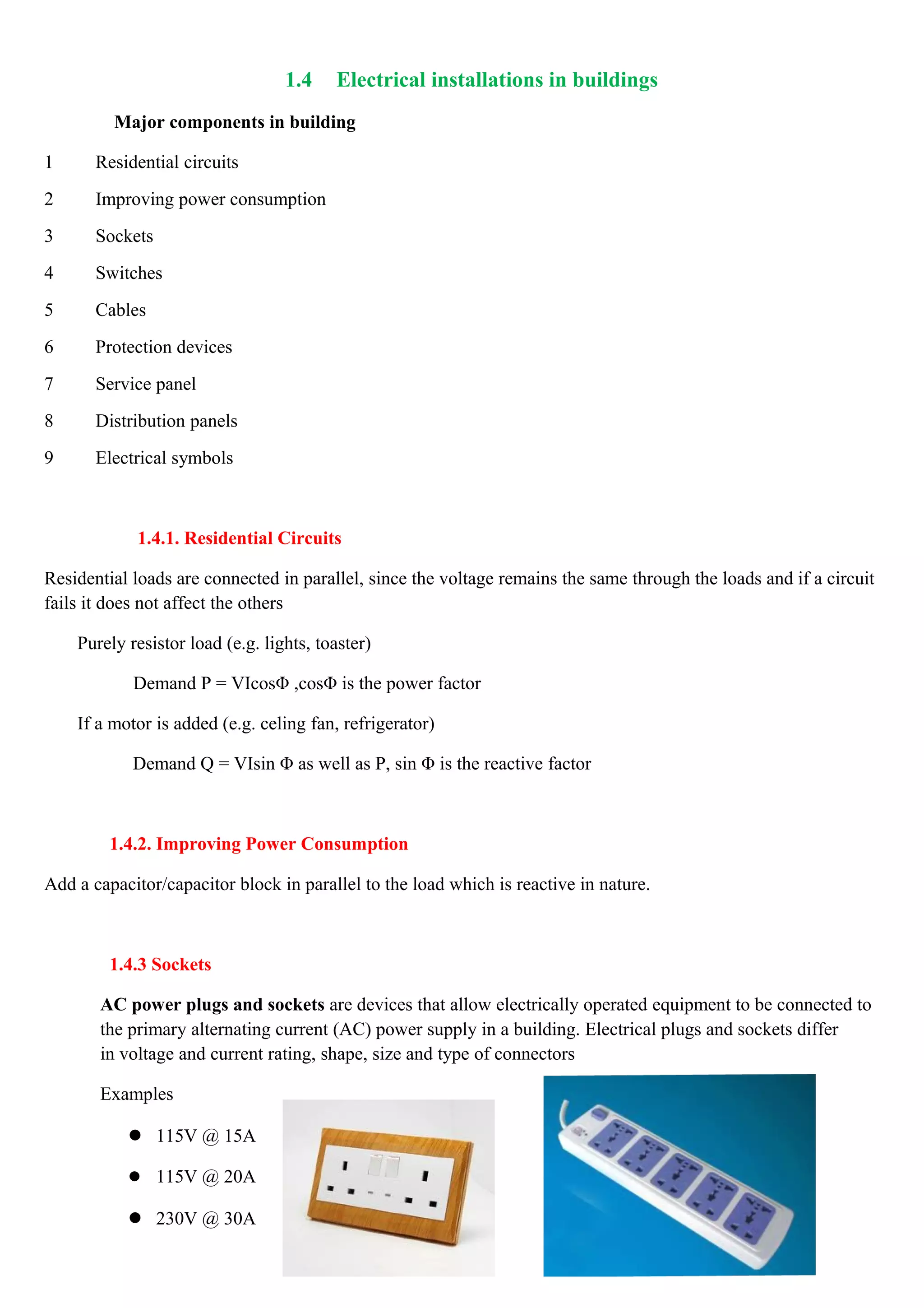 1.4 Electrical installations in buildings
Major components in building
1 Residential circuits
2 Improving power consumption
3 Sockets
4 Switches
5 Cables
6 Protection devices
7 Service panel
8 Distribution panels
9 Electrical symbols
1.4.1. Residential Circuits
Residential loads are connected in parallel, since the voltage remains the same through the loads and if a circuit
fails it does not affect the others
Purely resistor load (e.g. lights, toaster)
Demand P = VIcosΦ ,cosΦ is the power factor
If a motor is added (e.g. celing fan, refrigerator)
Demand Q = VIsin Φ as well as P, sin Φ is the reactive factor
1.4.2. Improving Power Consumption
Add a capacitor/capacitor block in parallel to the load which is reactive in nature.
1.4.3 Sockets
AC power plugs and sockets are devices that allow electrically operated equipment to be connected to
the primary alternating current (AC) power supply in a building. Electrical plugs and sockets differ
in voltage and current rating, shape, size and type of connectors
Examples
 115V @ 15A
 115V @ 20A
 230V @ 30A
 