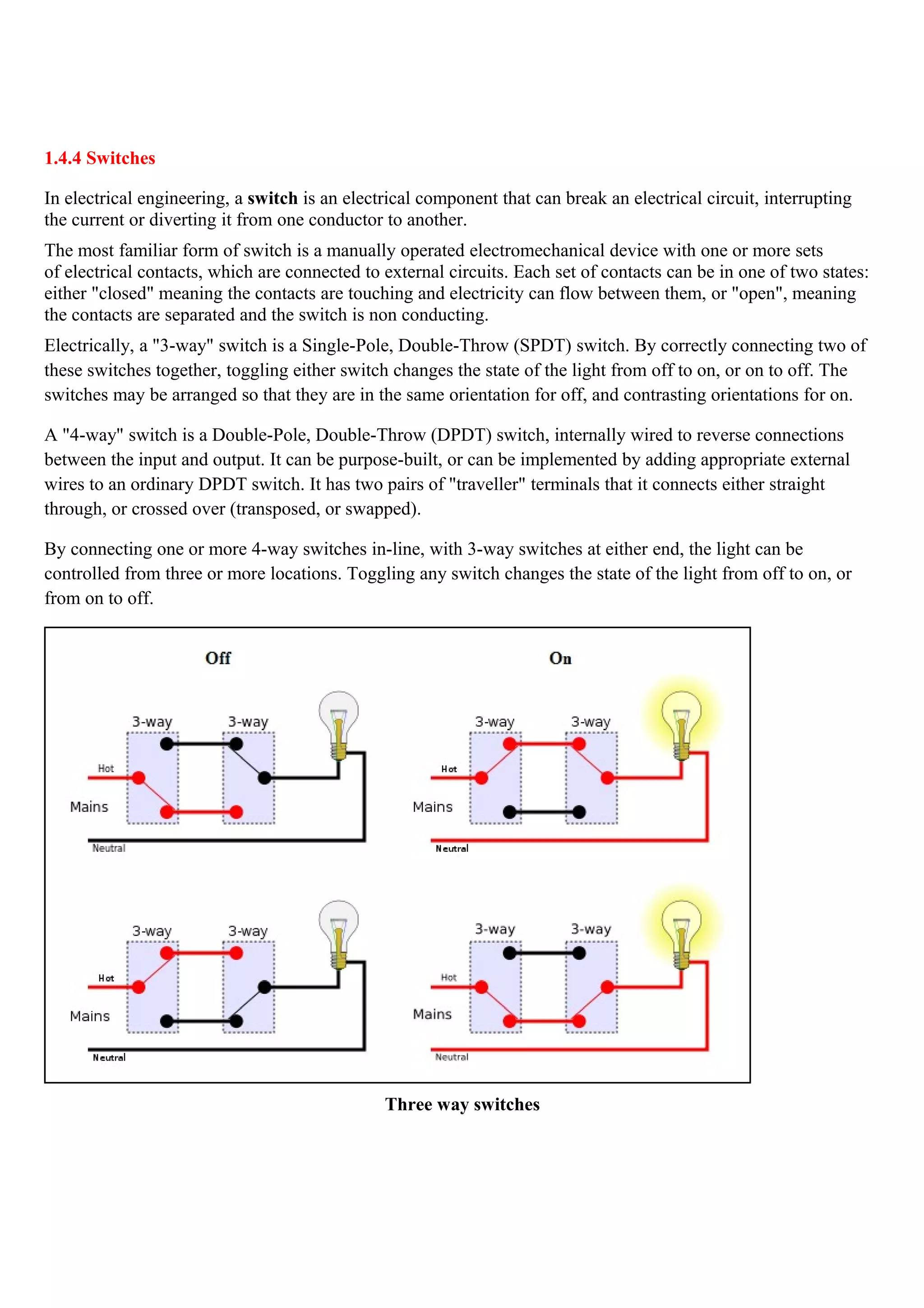 1.4.4 Switches
In electrical engineering, a switch is an electrical component that can break an electrical circuit, interrupting
the current or diverting it from one conductor to another.
The most familiar form of switch is a manually operated electromechanical device with one or more sets
of electrical contacts, which are connected to external circuits. Each set of contacts can be in one of two states:
either "closed" meaning the contacts are touching and electricity can flow between them, or "open", meaning
the contacts are separated and the switch is non conducting.
Electrically, a "3-way" switch is a Single-Pole, Double-Throw (SPDT) switch. By correctly connecting two of
these switches together, toggling either switch changes the state of the light from off to on, or on to off. The
switches may be arranged so that they are in the same orientation for off, and contrasting orientations for on.
A "4-way" switch is a Double-Pole, Double-Throw (DPDT) switch, internally wired to reverse connections
between the input and output. It can be purpose-built, or can be implemented by adding appropriate external
wires to an ordinary DPDT switch. It has two pairs of "traveller" terminals that it connects either straight
through, or crossed over (transposed, or swapped).
By connecting one or more 4-way switches in-line, with 3-way switches at either end, the light can be
controlled from three or more locations. Toggling any switch changes the state of the light from off to on, or
from on to off.
Three way switches
 
