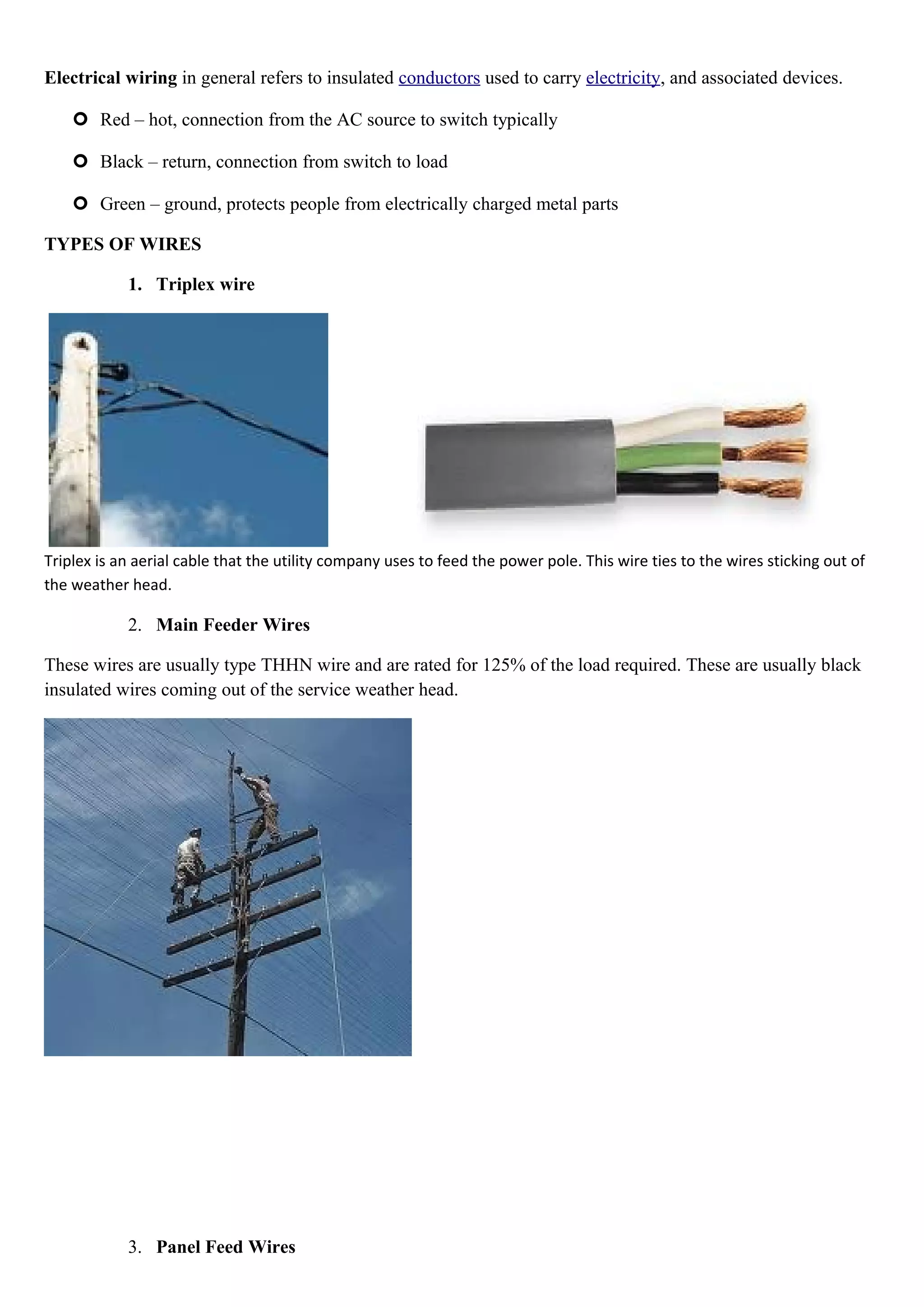 Electrical wiring in general refers to insulated conductors used to carry electricity, and associated devices.
 Red – hot, connection from the AC source to switch typically
 Black – return, connection from switch to load
 Green – ground, protects people from electrically charged metal parts
TYPES OF WIRES
1. Triplex wire
Triplex is an aerial cable that the utility company uses to feed the power pole. This wire ties to the wires sticking out of
the weather head.
2. Main Feeder Wires
These wires are usually type THHN wire and are rated for 125% of the load required. These are usually black
insulated wires coming out of the service weather head.
3. Panel Feed Wires
 