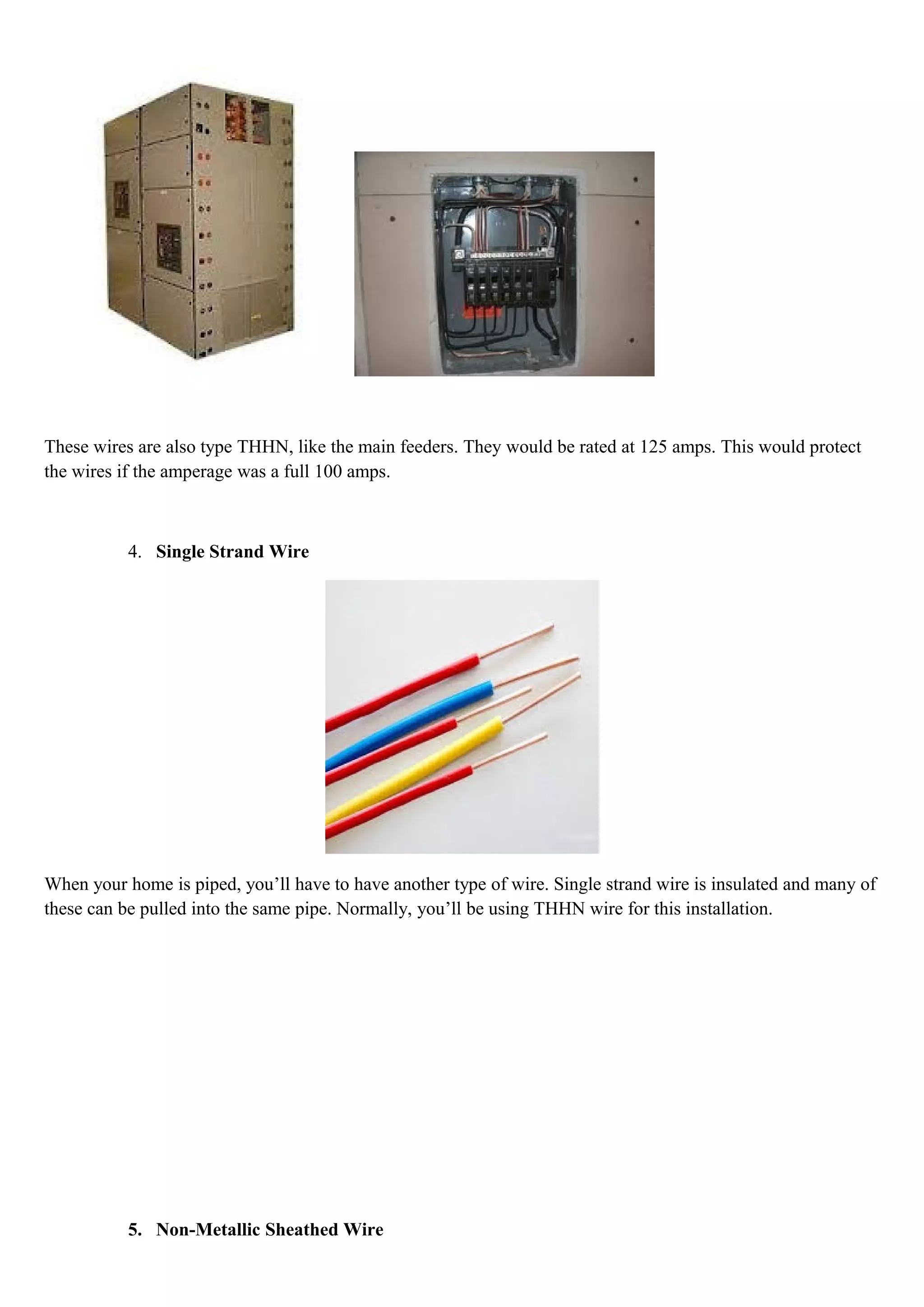These wires are also type THHN, like the main feeders. They would be rated at 125 amps. This would protect
the wires if the amperage was a full 100 amps.
4. Single Strand Wire
When your home is piped, you’ll have to have another type of wire. Single strand wire is insulated and many of
these can be pulled into the same pipe. Normally, you’ll be using THHN wire for this installation.
5. Non-Metallic Sheathed Wire
 