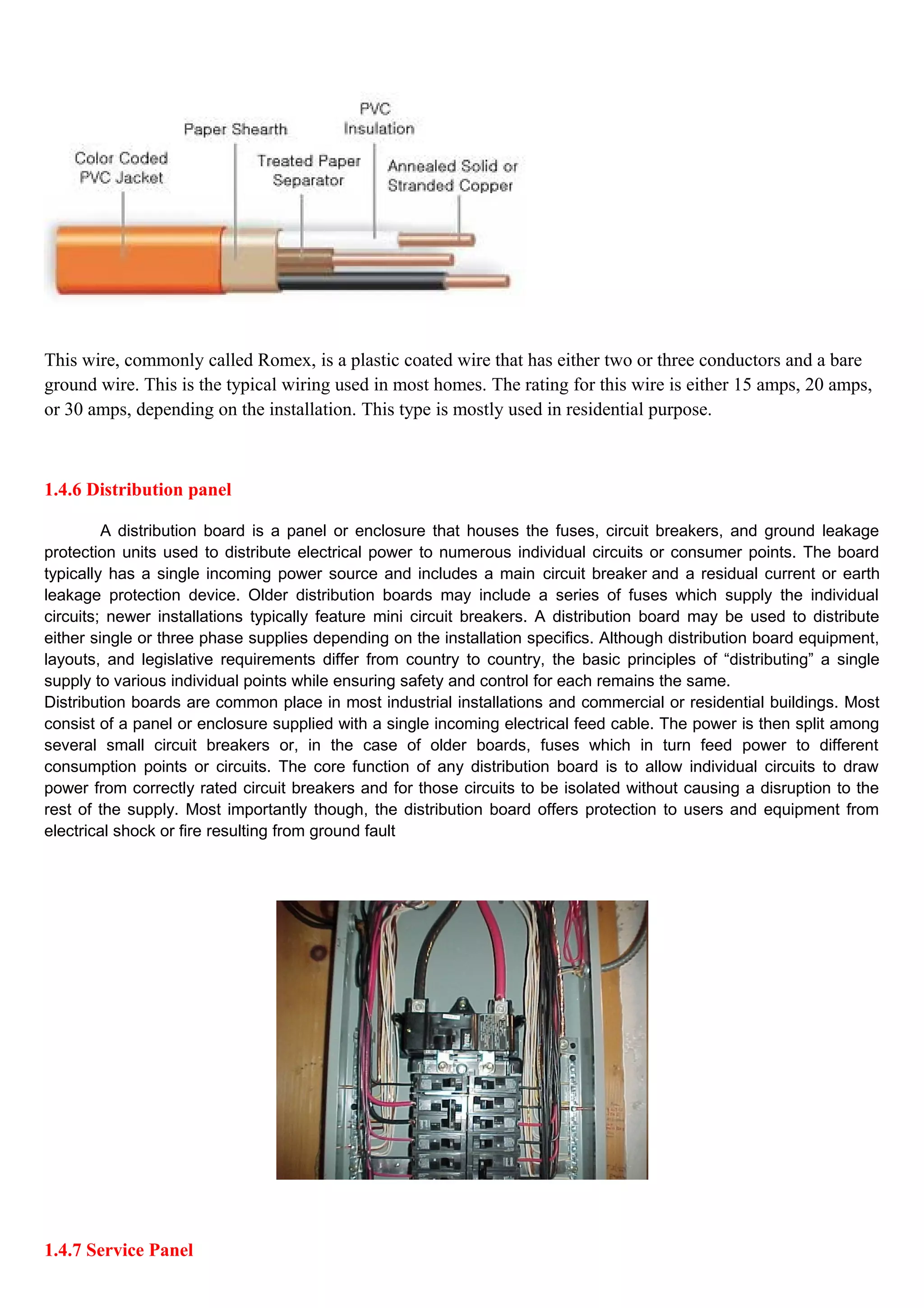 This wire, commonly called Romex, is a plastic coated wire that has either two or three conductors and a bare
ground wire. This is the typical wiring used in most homes. The rating for this wire is either 15 amps, 20 amps,
or 30 amps, depending on the installation. This type is mostly used in residential purpose.
1.4.6 Distribution panel
A distribution board is a panel or enclosure that houses the fuses, circuit breakers, and ground leakage
protection units used to distribute electrical power to numerous individual circuits or consumer points. The board
typically has a single incoming power source and includes a main circuit breaker and a residual current or earth
leakage protection device. Older distribution boards may include a series of fuses which supply the individual
circuits; newer installations typically feature mini circuit breakers. A distribution board may be used to distribute
either single or three phase supplies depending on the installation specifics. Although distribution board equipment,
layouts, and legislative requirements differ from country to country, the basic principles of “distributing” a single
supply to various individual points while ensuring safety and control for each remains the same.
Distribution boards are common place in most industrial installations and commercial or residential buildings. Most
consist of a panel or enclosure supplied with a single incoming electrical feed cable. The power is then split among
several small circuit breakers or, in the case of older boards, fuses which in turn feed power to different
consumption points or circuits. The core function of any distribution board is to allow individual circuits to draw
power from correctly rated circuit breakers and for those circuits to be isolated without causing a disruption to the
rest of the supply. Most importantly though, the distribution board offers protection to users and equipment from
electrical shock or fire resulting from ground fault
1.4.7 Service Panel
 