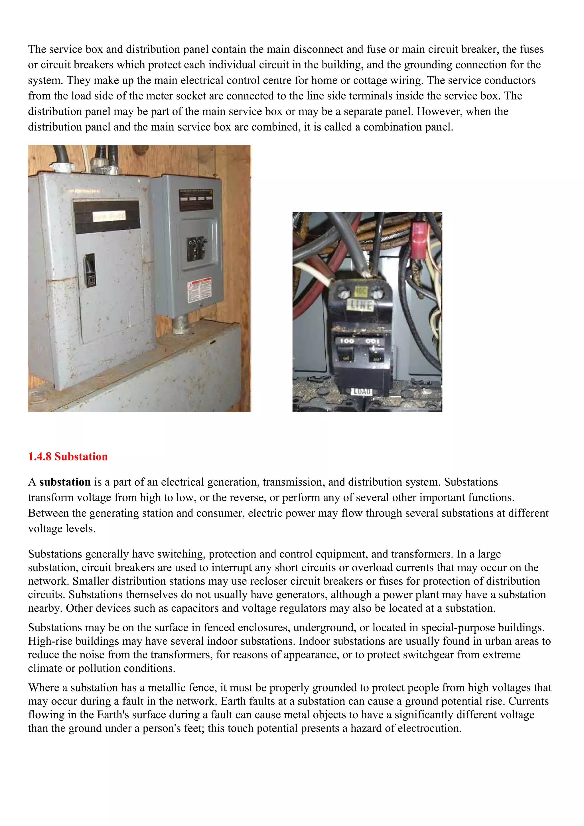 The service box and distribution panel contain the main disconnect and fuse or main circuit breaker, the fuses
or circuit breakers which protect each individual circuit in the building, and the grounding connection for the
system. They make up the main electrical control centre for home or cottage wiring. The service conductors
from the load side of the meter socket are connected to the line side terminals inside the service box. The
distribution panel may be part of the main service box or may be a separate panel. However, when the
distribution panel and the main service box are combined, it is called a combination panel.
1.4.8 Substation
A substation is a part of an electrical generation, transmission, and distribution system. Substations
transform voltage from high to low, or the reverse, or perform any of several other important functions.
Between the generating station and consumer, electric power may flow through several substations at different
voltage levels.
Substations generally have switching, protection and control equipment, and transformers. In a large
substation, circuit breakers are used to interrupt any short circuits or overload currents that may occur on the
network. Smaller distribution stations may use recloser circuit breakers or fuses for protection of distribution
circuits. Substations themselves do not usually have generators, although a power plant may have a substation
nearby. Other devices such as capacitors and voltage regulators may also be located at a substation.
Substations may be on the surface in fenced enclosures, underground, or located in special-purpose buildings.
High-rise buildings may have several indoor substations. Indoor substations are usually found in urban areas to
reduce the noise from the transformers, for reasons of appearance, or to protect switchgear from extreme
climate or pollution conditions.
Where a substation has a metallic fence, it must be properly grounded to protect people from high voltages that
may occur during a fault in the network. Earth faults at a substation can cause a ground potential rise. Currents
flowing in the Earth's surface during a fault can cause metal objects to have a significantly different voltage
than the ground under a person's feet; this touch potential presents a hazard of electrocution.
 