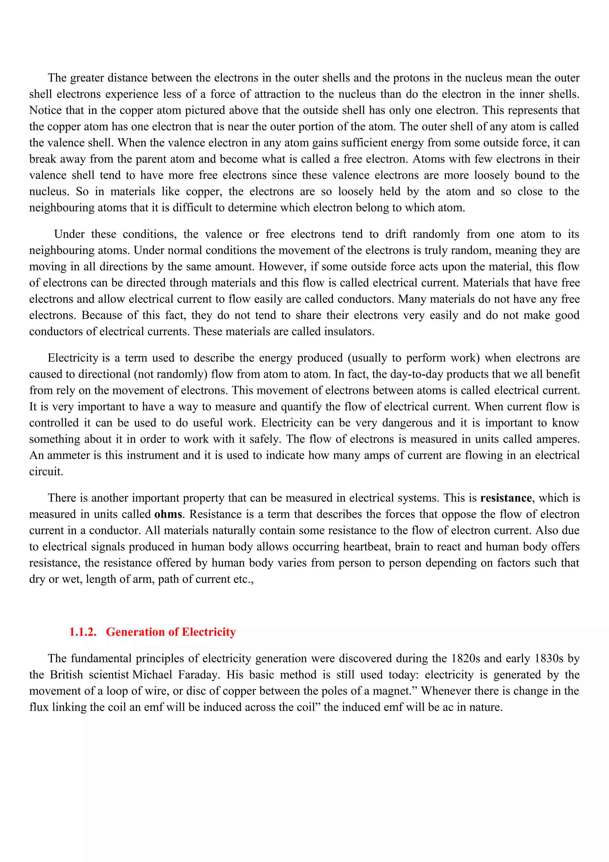 The greater distance between the electrons in the outer shells and the protons in the nucleus mean the outer
shell electrons experience less of a force of attraction to the nucleus than do the electron in the inner shells.
Notice that in the copper atom pictured above that the outside shell has only one electron. This represents that
the copper atom has one electron that is near the outer portion of the atom. The outer shell of any atom is called
the valence shell. When the valence electron in any atom gains sufficient energy from some outside force, it can
break away from the parent atom and become what is called a free electron. Atoms with few electrons in their
valence shell tend to have more free electrons since these valence electrons are more loosely bound to the
nucleus. So in materials like copper, the electrons are so loosely held by the atom and so close to the
neighbouring atoms that it is difficult to determine which electron belong to which atom.
Under these conditions, the valence or free electrons tend to drift randomly from one atom to its
neighbouring atoms. Under normal conditions the movement of the electrons is truly random, meaning they are
moving in all directions by the same amount. However, if some outside force acts upon the material, this flow
of electrons can be directed through materials and this flow is called electrical current. Materials that have free
electrons and allow electrical current to flow easily are called conductors. Many materials do not have any free
electrons. Because of this fact, they do not tend to share their electrons very easily and do not make good
conductors of electrical currents. These materials are called insulators.
Electricity is a term used to describe the energy produced (usually to perform work) when electrons are
caused to directional (not randomly) flow from atom to atom. In fact, the day-to-day products that we all benefit
from rely on the movement of electrons. This movement of electrons between atoms is called electrical current.
It is very important to have a way to measure and quantify the flow of electrical current. When current flow is
controlled it can be used to do useful work. Electricity can be very dangerous and it is important to know
something about it in order to work with it safely. The flow of electrons is measured in units called amperes.
An ammeter is this instrument and it is used to indicate how many amps of current are flowing in an electrical
circuit.
There is another important property that can be measured in electrical systems. This is resistance, which is
measured in units called ohms. Resistance is a term that describes the forces that oppose the flow of electron
current in a conductor. All materials naturally contain some resistance to the flow of electron current. Also due
to electrical signals produced in human body allows occurring heartbeat, brain to react and human body offers
resistance, the resistance offered by human body varies from person to person depending on factors such that
dry or wet, length of arm, path of current etc.,
1.1.2. Generation of Electricity
The fundamental principles of electricity generation were discovered during the 1820s and early 1830s by
the British scientist Michael Faraday. His basic method is still used today: electricity is generated by the
movement of a loop of wire, or disc of copper between the poles of a magnet.” Whenever there is change in the
flux linking the coil an emf will be induced across the coil” the induced emf will be ac in nature.
 