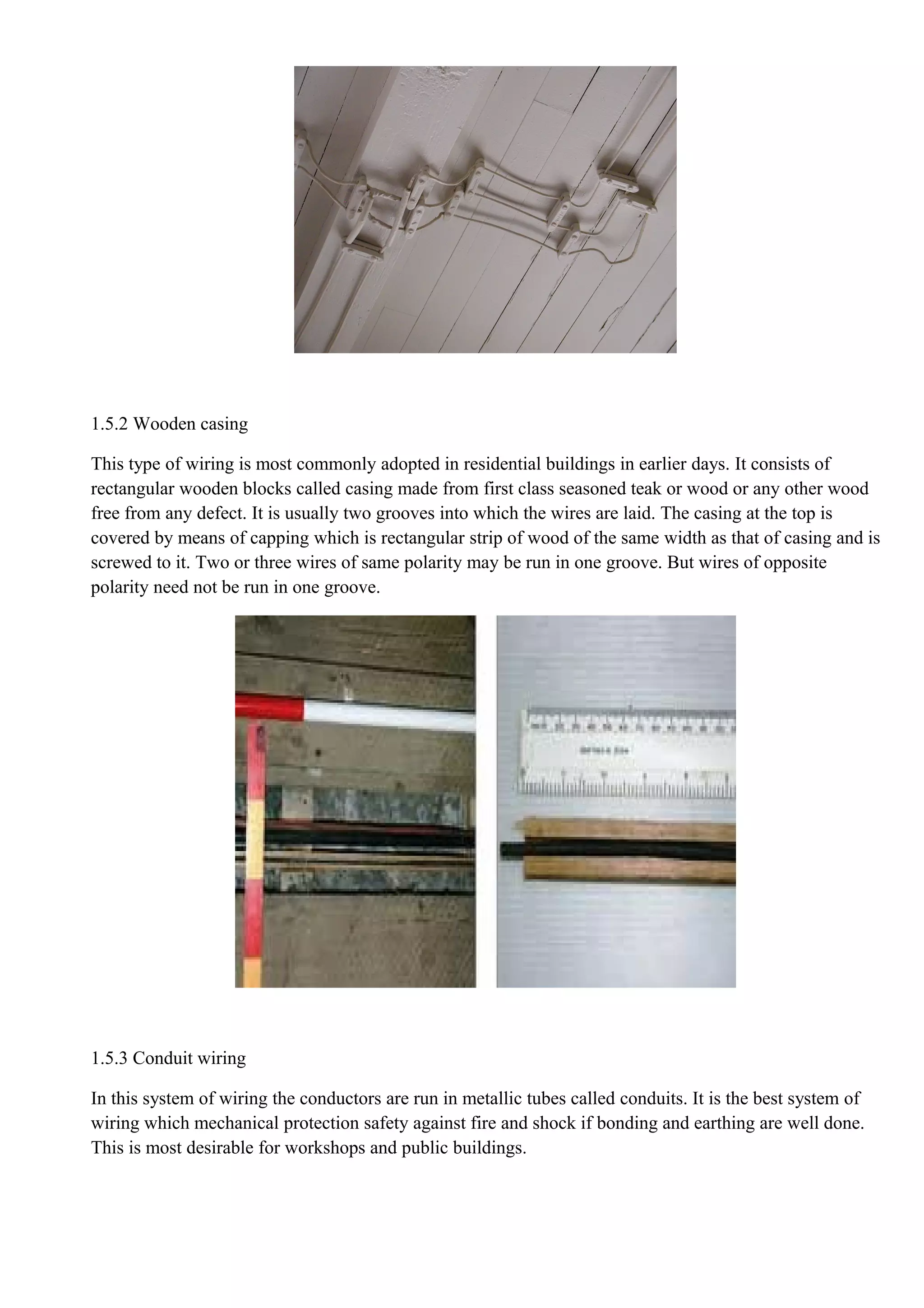 1.5.2 Wooden casing
This type of wiring is most commonly adopted in residential buildings in earlier days. It consists of
rectangular wooden blocks called casing made from first class seasoned teak or wood or any other wood
free from any defect. It is usually two grooves into which the wires are laid. The casing at the top is
covered by means of capping which is rectangular strip of wood of the same width as that of casing and is
screwed to it. Two or three wires of same polarity may be run in one groove. But wires of opposite
polarity need not be run in one groove.
1.5.3 Conduit wiring
In this system of wiring the conductors are run in metallic tubes called conduits. It is the best system of
wiring which mechanical protection safety against fire and shock if bonding and earthing are well done.
This is most desirable for workshops and public buildings.
 