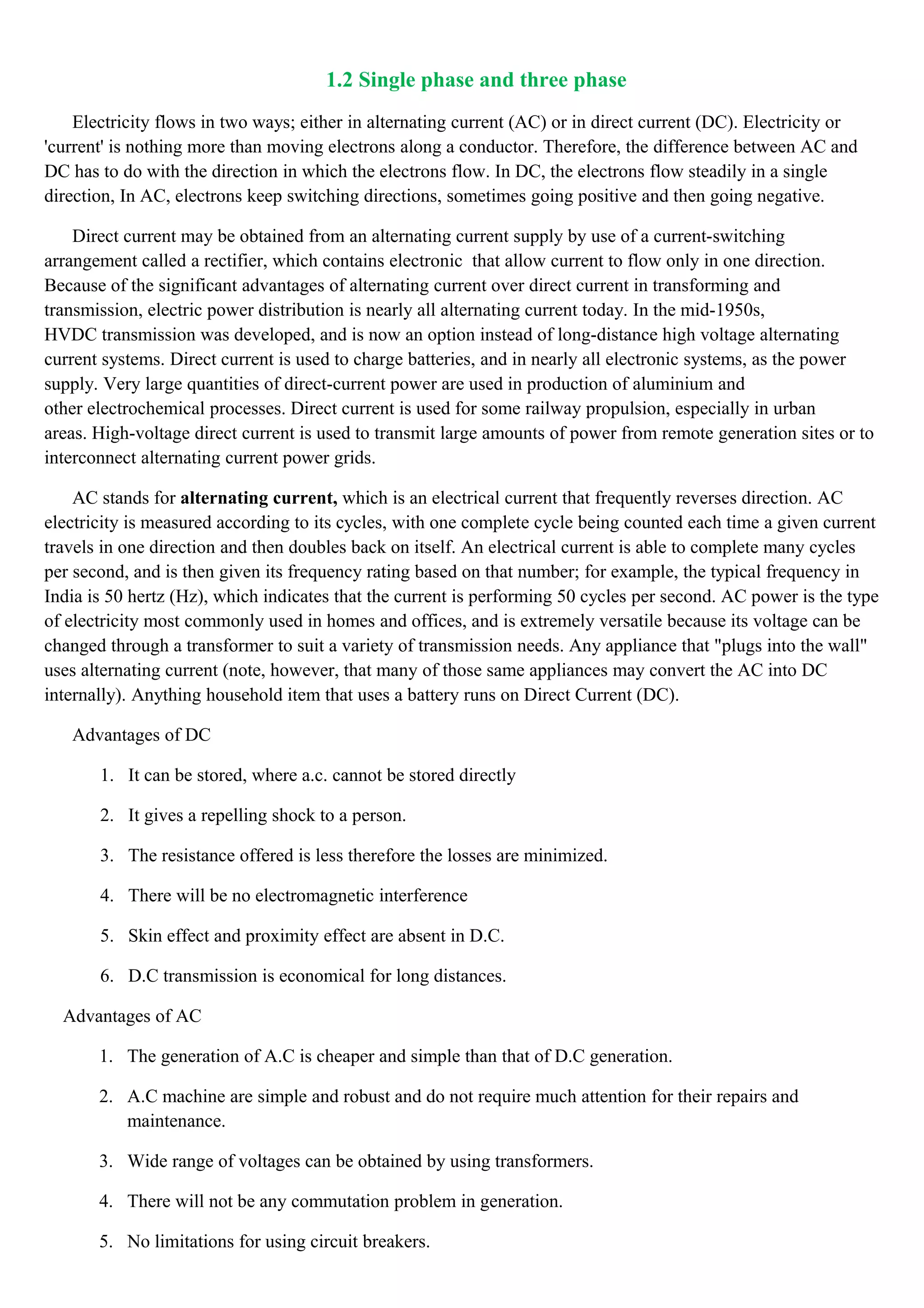 1.2 Single phase and three phase
Electricity flows in two ways; either in alternating current (AC) or in direct current (DC). Electricity or
'current' is nothing more than moving electrons along a conductor. Therefore, the difference between AC and
DC has to do with the direction in which the electrons flow. In DC, the electrons flow steadily in a single
direction, In AC, electrons keep switching directions, sometimes going positive and then going negative.
Direct current may be obtained from an alternating current supply by use of a current-switching
arrangement called a rectifier, which contains electronic that allow current to flow only in one direction.
Because of the significant advantages of alternating current over direct current in transforming and
transmission, electric power distribution is nearly all alternating current today. In the mid-1950s,
HVDC transmission was developed, and is now an option instead of long-distance high voltage alternating
current systems. Direct current is used to charge batteries, and in nearly all electronic systems, as the power
supply. Very large quantities of direct-current power are used in production of aluminium and
other electrochemical processes. Direct current is used for some railway propulsion, especially in urban
areas. High-voltage direct current is used to transmit large amounts of power from remote generation sites or to
interconnect alternating current power grids.
AC stands for alternating current, which is an electrical current that frequently reverses direction. AC
electricity is measured according to its cycles, with one complete cycle being counted each time a given current
travels in one direction and then doubles back on itself. An electrical current is able to complete many cycles
per second, and is then given its frequency rating based on that number; for example, the typical frequency in
India is 50 hertz (Hz), which indicates that the current is performing 50 cycles per second. AC power is the type
of electricity most commonly used in homes and offices, and is extremely versatile because its voltage can be
changed through a transformer to suit a variety of transmission needs. Any appliance that "plugs into the wall"
uses alternating current (note, however, that many of those same appliances may convert the AC into DC
internally). Anything household item that uses a battery runs on Direct Current (DC).
Advantages of DC
1. It can be stored, where a.c. cannot be stored directly
2. It gives a repelling shock to a person.
3. The resistance offered is less therefore the losses are minimized.
4. There will be no electromagnetic interference
5. Skin effect and proximity effect are absent in D.C.
6. D.C transmission is economical for long distances.
Advantages of AC
1. The generation of A.C is cheaper and simple than that of D.C generation.
2. A.C machine are simple and robust and do not require much attention for their repairs and
maintenance.
3. Wide range of voltages can be obtained by using transformers.
4. There will not be any commutation problem in generation.
5. No limitations for using circuit breakers.
 