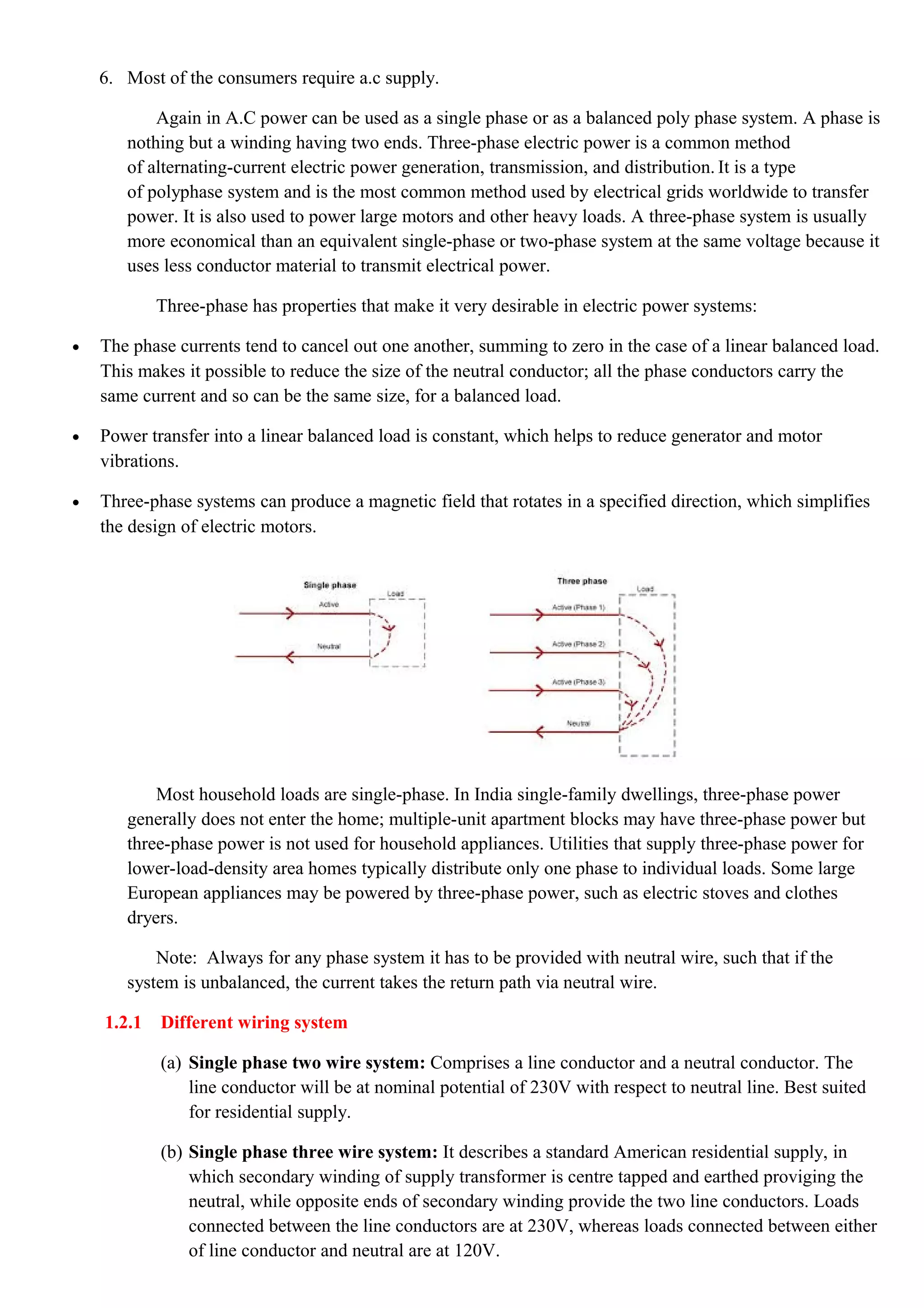 6. Most of the consumers require a.c supply.
Again in A.C power can be used as a single phase or as a balanced poly phase system. A phase is
nothing but a winding having two ends. Three-phase electric power is a common method
of alternating-current electric power generation, transmission, and distribution. It is a type
of polyphase system and is the most common method used by electrical grids worldwide to transfer
power. It is also used to power large motors and other heavy loads. A three-phase system is usually
more economical than an equivalent single-phase or two-phase system at the same voltage because it
uses less conductor material to transmit electrical power.
Three-phase has properties that make it very desirable in electric power systems:
• The phase currents tend to cancel out one another, summing to zero in the case of a linear balanced load.
This makes it possible to reduce the size of the neutral conductor; all the phase conductors carry the
same current and so can be the same size, for a balanced load.
• Power transfer into a linear balanced load is constant, which helps to reduce generator and motor
vibrations.
• Three-phase systems can produce a magnetic field that rotates in a specified direction, which simplifies
the design of electric motors.
Most household loads are single-phase. In India single-family dwellings, three-phase power
generally does not enter the home; multiple-unit apartment blocks may have three-phase power but
three-phase power is not used for household appliances. Utilities that supply three-phase power for
lower-load-density area homes typically distribute only one phase to individual loads. Some large
European appliances may be powered by three-phase power, such as electric stoves and clothes
dryers.
Note: Always for any phase system it has to be provided with neutral wire, such that if the
system is unbalanced, the current takes the return path via neutral wire.
1.2.1 Different wiring system
(a) Single phase two wire system: Comprises a line conductor and a neutral conductor. The
line conductor will be at nominal potential of 230V with respect to neutral line. Best suited
for residential supply.
(b) Single phase three wire system: It describes a standard American residential supply, in
which secondary winding of supply transformer is centre tapped and earthed proviging the
neutral, while opposite ends of secondary winding provide the two line conductors. Loads
connected between the line conductors are at 230V, whereas loads connected between either
of line conductor and neutral are at 120V.
 