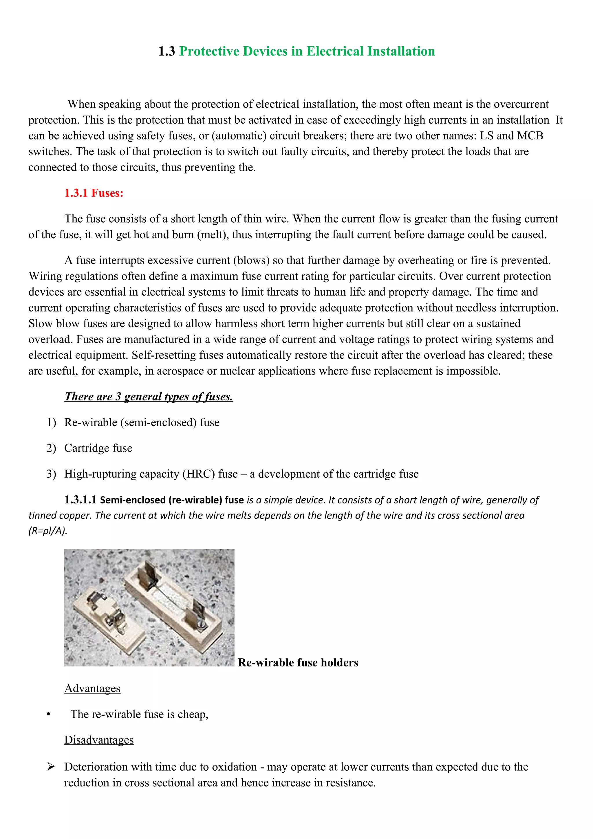 1.3 Protective Devices in Electrical Installation
When speaking about the protection of electrical installation, the most often meant is the overcurrent
protection. This is the protection that must be activated in case of exceedingly high currents in an installation It
can be achieved using safety fuses, or (automatic) circuit breakers; there are two other names: LS and MCB
switches. The task of that protection is to switch out faulty circuits, and thereby protect the loads that are
connected to those circuits, thus preventing the.
1.3.1 Fuses:
The fuse consists of a short length of thin wire. When the current flow is greater than the fusing current
of the fuse, it will get hot and burn (melt), thus interrupting the fault current before damage could be caused.
A fuse interrupts excessive current (blows) so that further damage by overheating or fire is prevented.
Wiring regulations often define a maximum fuse current rating for particular circuits. Over current protection
devices are essential in electrical systems to limit threats to human life and property damage. The time and
current operating characteristics of fuses are used to provide adequate protection without needless interruption.
Slow blow fuses are designed to allow harmless short term higher currents but still clear on a sustained
overload. Fuses are manufactured in a wide range of current and voltage ratings to protect wiring systems and
electrical equipment. Self-resetting fuses automatically restore the circuit after the overload has cleared; these
are useful, for example, in aerospace or nuclear applications where fuse replacement is impossible.
There are 3 general types of fuses.
1) Re-wirable (semi-enclosed) fuse
2) Cartridge fuse
3) High-rupturing capacity (HRC) fuse – a development of the cartridge fuse
1.3.1.1 Semi-enclosed (re-wirable) fuse is a simple device. It consists of a short length of wire, generally of
tinned copper. The current at which the wire melts depends on the length of the wire and its cross sectional area
(R=ρl/A).
Re-wirable fuse holders
Advantages
• The re-wirable fuse is cheap,
Disadvantages
 Deterioration with time due to oxidation - may operate at lower currents than expected due to the
reduction in cross sectional area and hence increase in resistance.
 