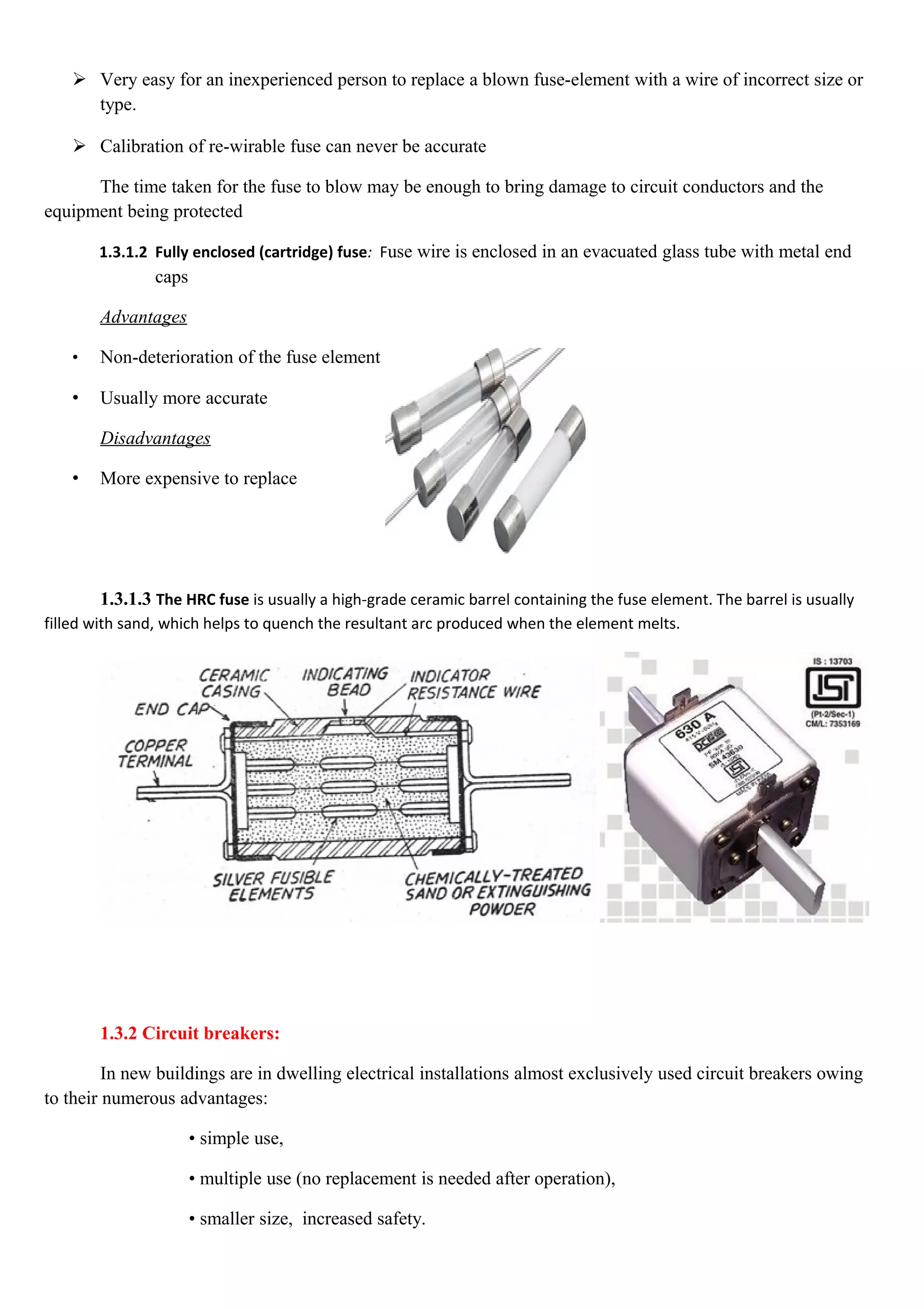  Very easy for an inexperienced person to replace a blown fuse-element with a wire of incorrect size or
type.
 Calibration of re-wirable fuse can never be accurate
The time taken for the fuse to blow may be enough to bring damage to circuit conductors and the
equipment being protected
1.3.1.2 Fully enclosed (cartridge) fuse: Fuse wire is enclosed in an evacuated glass tube with metal end
caps
Advantages
• Non-deterioration of the fuse element
• Usually more accurate
Disadvantages
• More expensive to replace
1.3.1.3 The HRC fuse is usually a high-grade ceramic barrel containing the fuse element. The barrel is usually
filled with sand, which helps to quench the resultant arc produced when the element melts.
1.3.2 Circuit breakers:
In new buildings are in dwelling electrical installations almost exclusively used circuit breakers owing
to their numerous advantages:
• simple use,
• multiple use (no replacement is needed after operation),
• smaller size, increased safety.
 