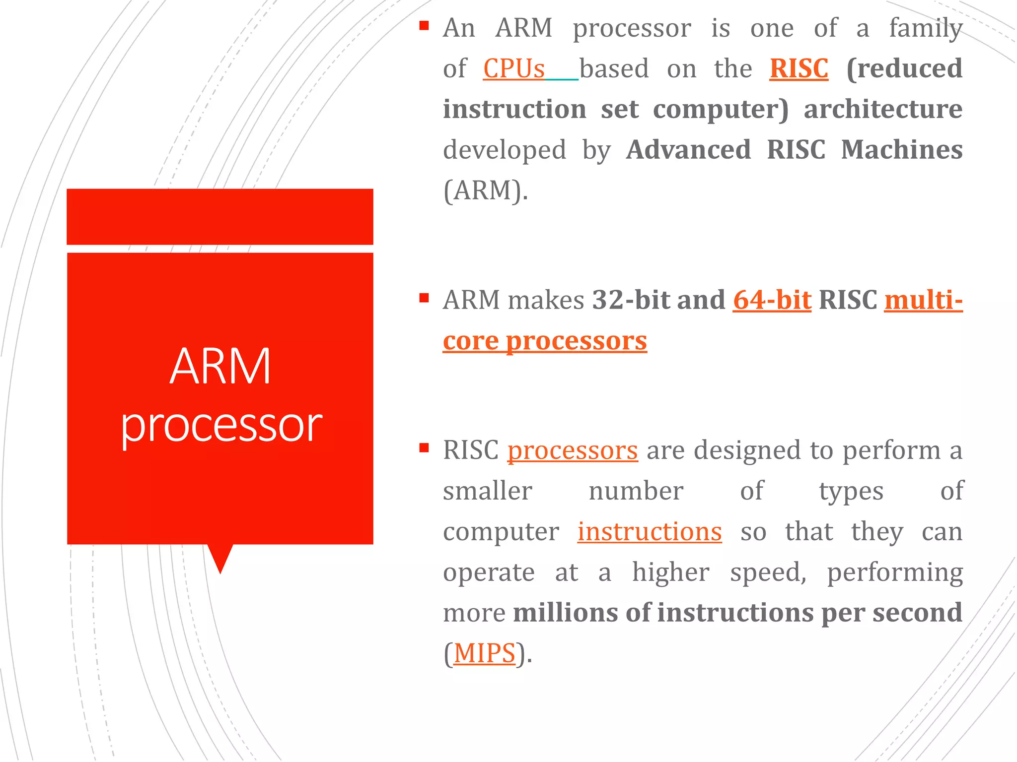 ARM
processor
 An ARM processor is one of a family
of CPUs based on the RISC (reduced
instruction set computer) architecture
developed by Advanced RISC Machines
(ARM).
 ARM makes 32-bit and 64-bit RISC multi-
core processors
 RISC processors are designed to perform a
smaller number of types of
computer instructions so that they can
operate at a higher speed, performing
more millions of instructions per second
(MIPS).
 