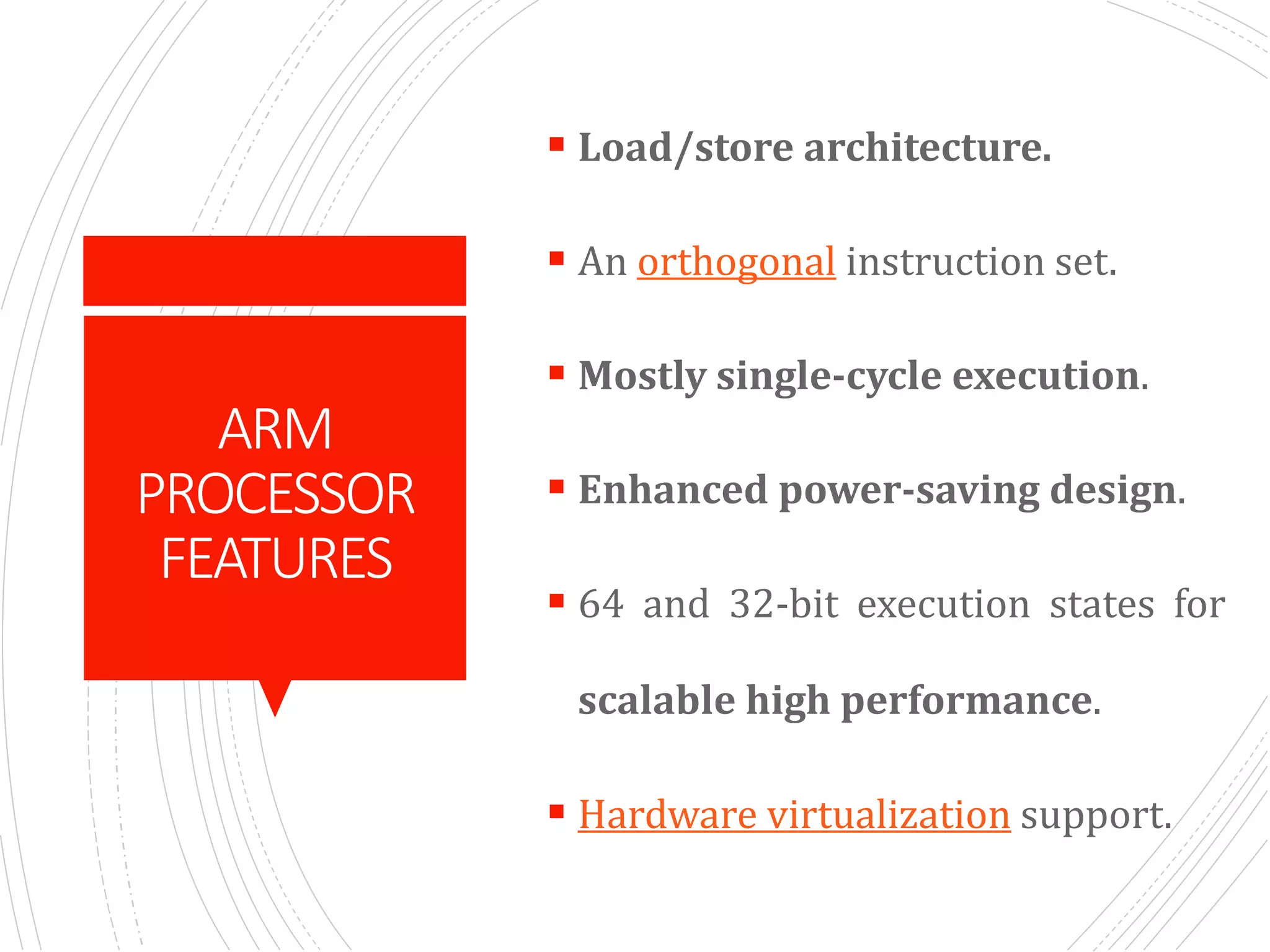 ARM
PROCESSOR
FEATURES
 Load/store architecture.
 An orthogonal instruction set.
 Mostly single-cycle execution.
 Enhanced power-saving design.
 64 and 32-bit execution states for
scalable high performance.
 Hardware virtualization support.
 