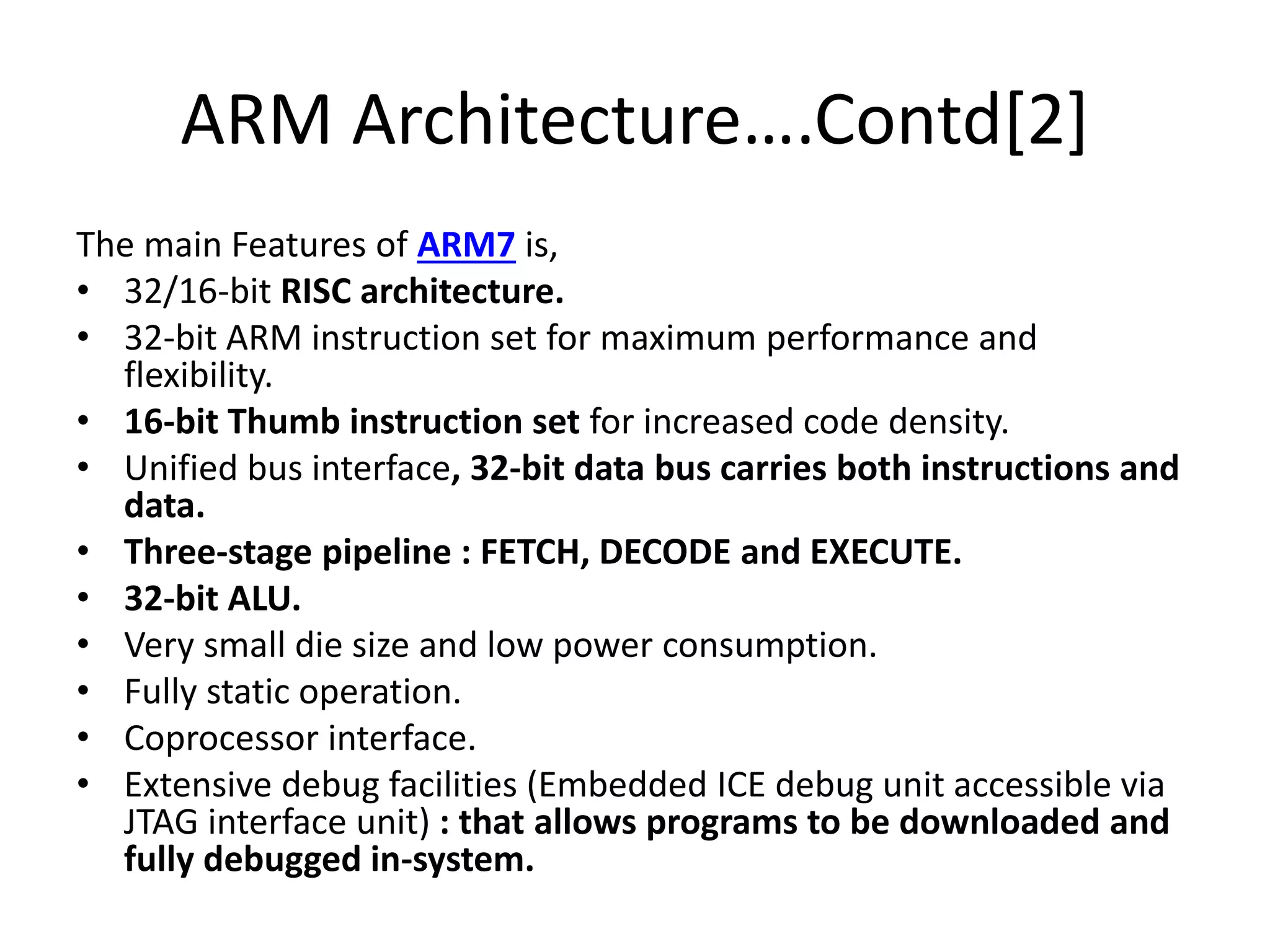 ARM Architecture….Contd[2]
The main Features of ARM7 is,
• 32/16-bit RISC architecture.
• 32-bit ARM instruction set for maximum performance and
flexibility.
• 16-bit Thumb instruction set for increased code density.
• Unified bus interface, 32-bit data bus carries both instructions and
data.
• Three-stage pipeline : FETCH, DECODE and EXECUTE.
• 32-bit ALU.
• Very small die size and low power consumption.
• Fully static operation.
• Coprocessor interface.
• Extensive debug facilities (Embedded ICE debug unit accessible via
JTAG interface unit) : that allows programs to be downloaded and
fully debugged in-system.
 