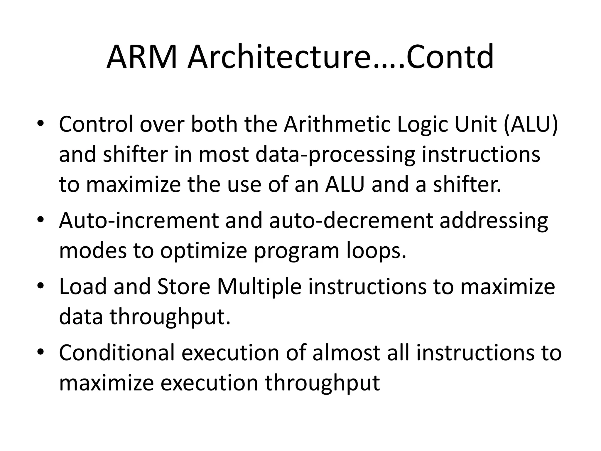ARM Architecture….Contd
• Control over both the Arithmetic Logic Unit (ALU)
and shifter in most data-processing instructions
to maximize the use of an ALU and a shifter.
• Auto-increment and auto-decrement addressing
modes to optimize program loops.
• Load and Store Multiple instructions to maximize
data throughput.
• Conditional execution of almost all instructions to
maximize execution throughput
 
