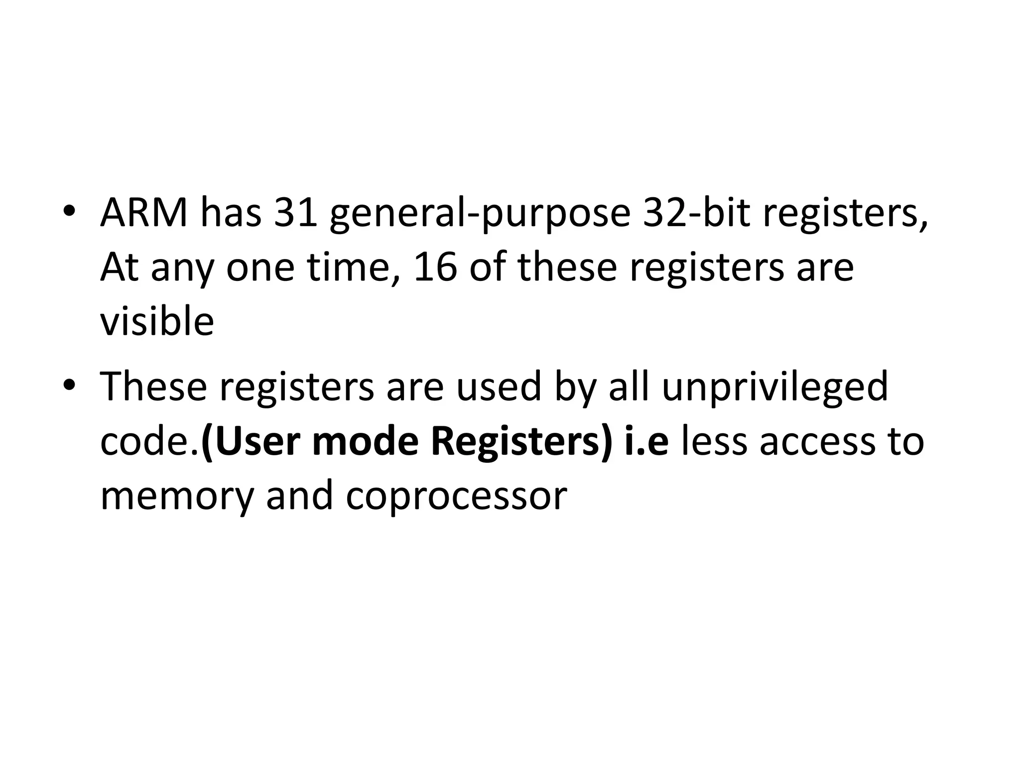 • ARM has 31 general-purpose 32-bit registers,
At any one time, 16 of these registers are
visible
• These registers are used by all unprivileged
code.(User mode Registers) i.e less access to
memory and coprocessor
 