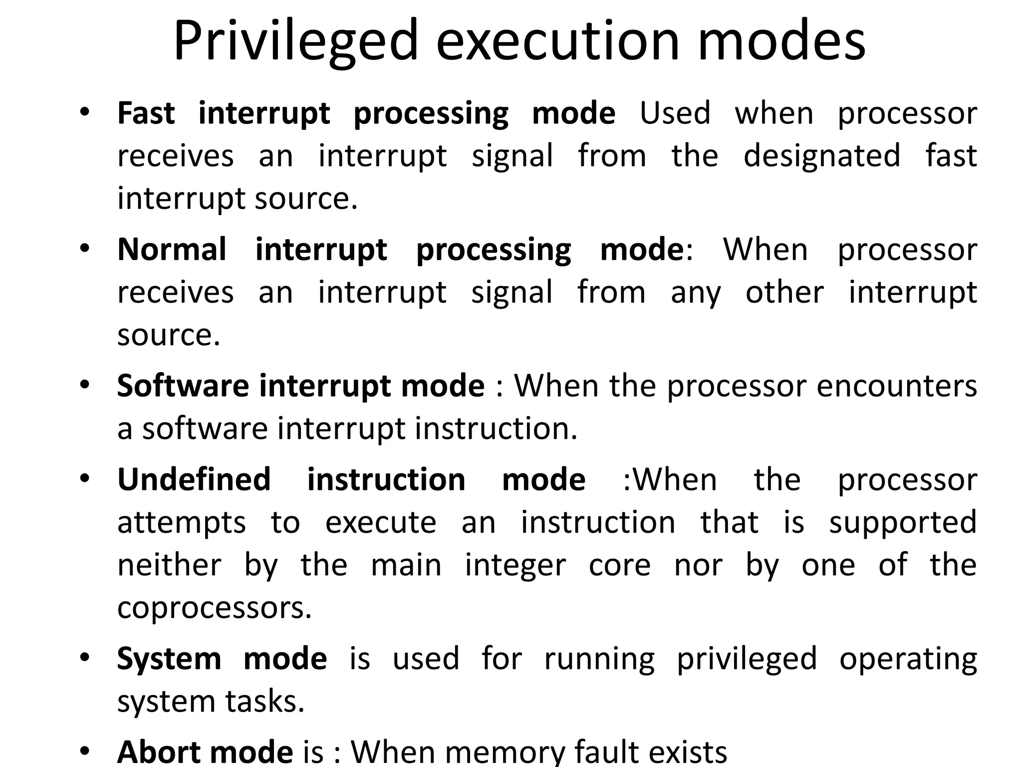 Privileged execution modes
• Fast interrupt processing mode Used when processor
receives an interrupt signal from the designated fast
interrupt source.
• Normal interrupt processing mode: When processor
receives an interrupt signal from any other interrupt
source.
• Software interrupt mode : When the processor encounters
a software interrupt instruction.
• Undefined instruction mode :When the processor
attempts to execute an instruction that is supported
neither by the main integer core nor by one of the
coprocessors.
• System mode is used for running privileged operating
system tasks.
• Abort mode is : When memory fault exists
 