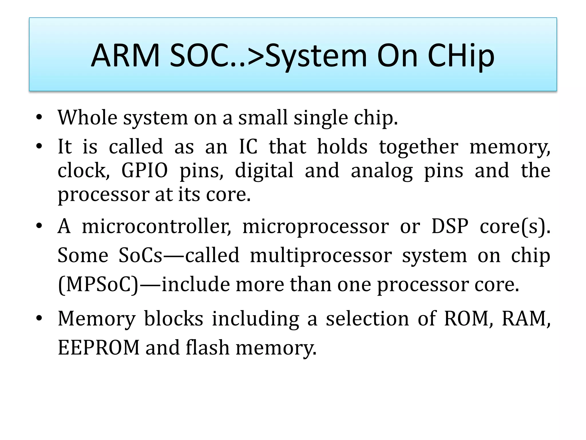 ARM SOC..>System On CHip
• Whole system on a small single chip.
• It is called as an IC that holds together memory,
clock, GPIO pins, digital and analog pins and the
processor at its core.
• A microcontroller, microprocessor or DSP core(s).
Some SoCs—called multiprocessor system on chip
(MPSoC)—include more than one processor core.
• Memory blocks including a selection of ROM, RAM,
EEPROM and flash memory.
 