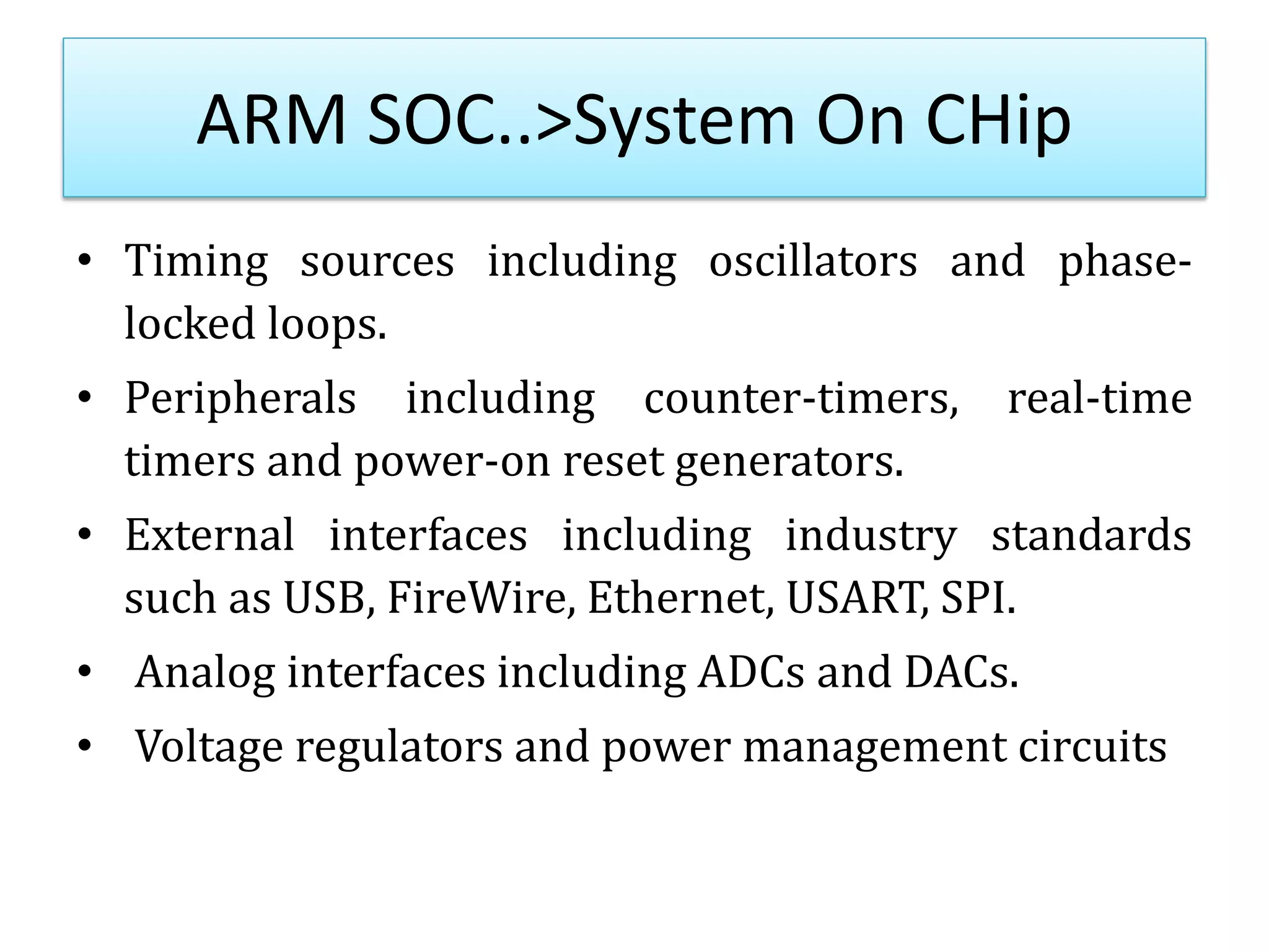 ARM SOC..>System On CHip
• Timing sources including oscillators and phase-
locked loops.
• Peripherals including counter-timers, real-time
timers and power-on reset generators.
• External interfaces including industry standards
such as USB, FireWire, Ethernet, USART, SPI.
• Analog interfaces including ADCs and DACs.
• Voltage regulators and power management circuits
 