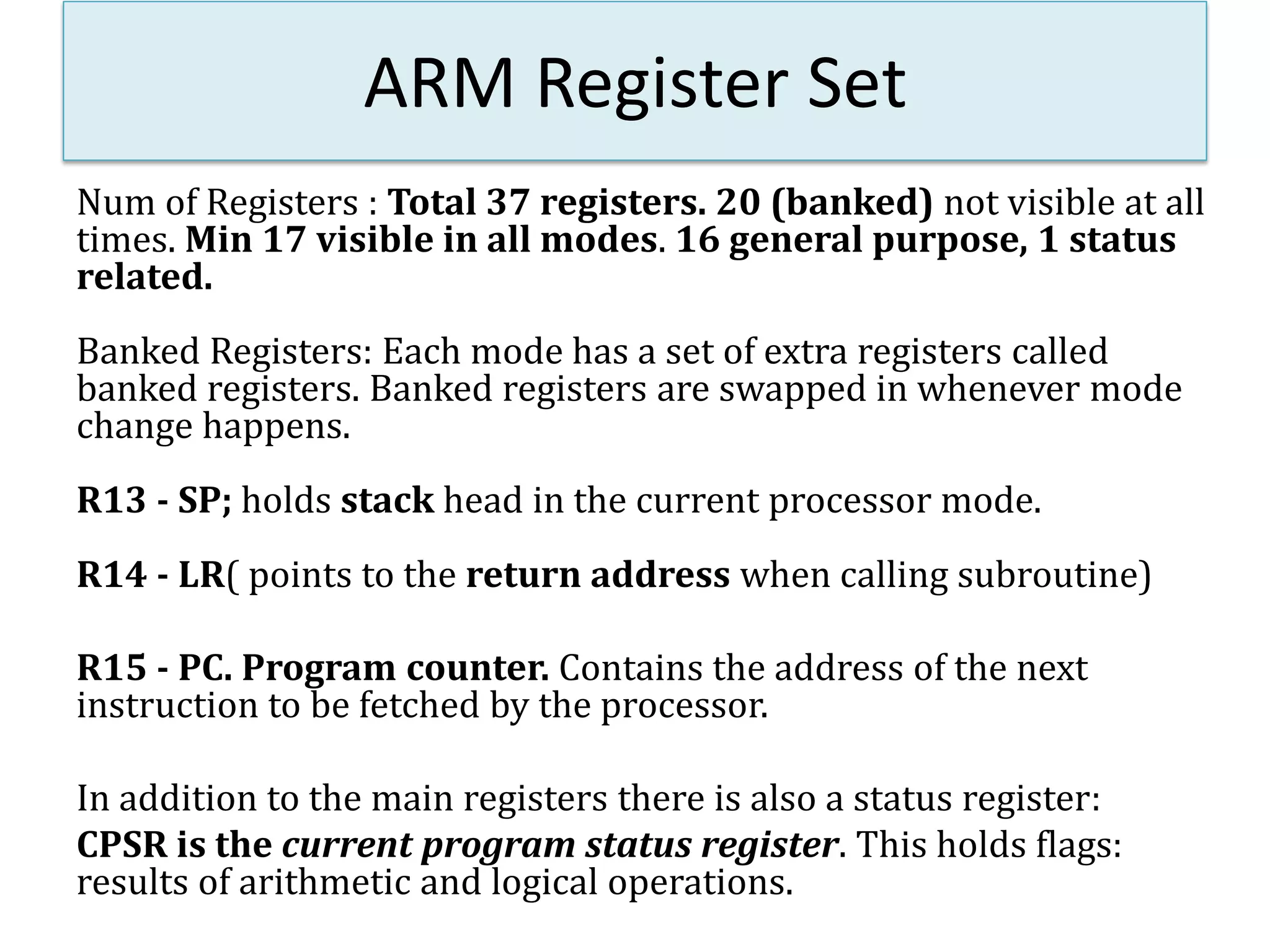 ARM Register Set
Num of Registers : Total 37 registers. 20 (banked) not visible at all
times. Min 17 visible in all modes. 16 general purpose, 1 status
related.
Banked Registers: Each mode has a set of extra registers called
banked registers. Banked registers are swapped in whenever mode
change happens.
R13 - SP; holds stack head in the current processor mode.
R14 - LR( points to the return address when calling subroutine)
R15 - PC. Program counter. Contains the address of the next
instruction to be fetched by the processor.
In addition to the main registers there is also a status register:
CPSR is the current program status register. This holds flags:
results of arithmetic and logical operations.
 