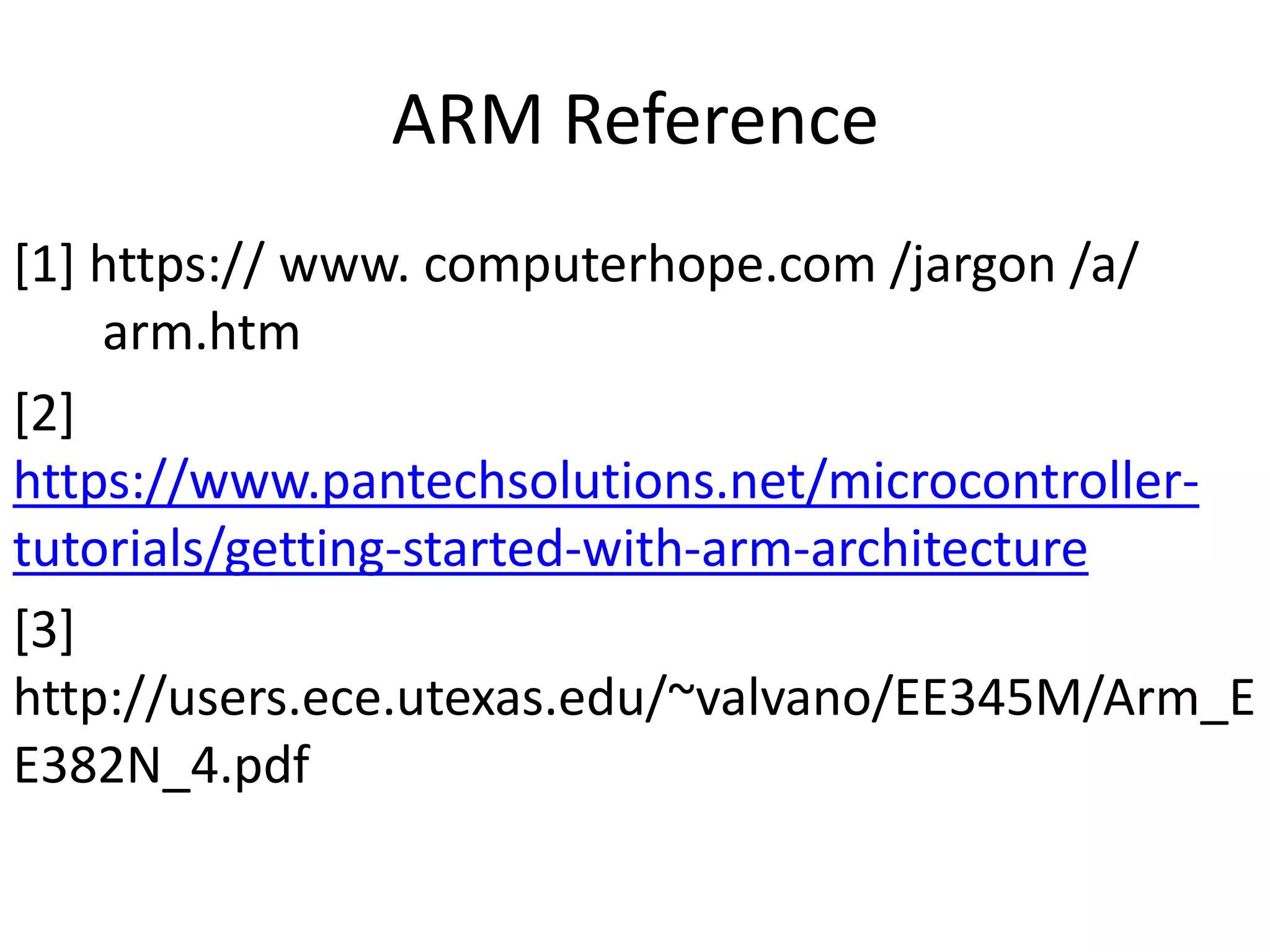 ARM Reference
[1] https:// www. computerhope.com /jargon /a/
arm.htm
[2]
https://www.pantechsolutions.net/microcontroller-
tutorials/getting-started-with-arm-architecture
[3]
http://users.ece.utexas.edu/~valvano/EE345M/Arm_E
E382N_4.pdf
 