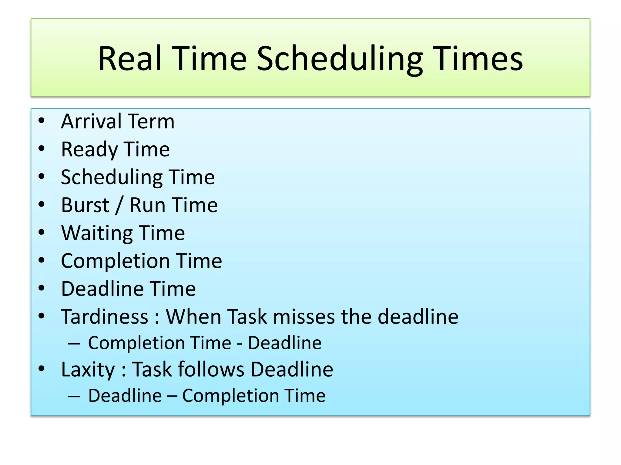 Real Time Scheduling Times
• Arrival Term
• Ready Time
• Scheduling Time
• Burst / Run Time
• Waiting Time
• Completion Time
• Deadline Time
• Tardiness : When Task misses the deadline
– Completion Time - Deadline
• Laxity : Task follows Deadline
– Deadline – Completion Time
 