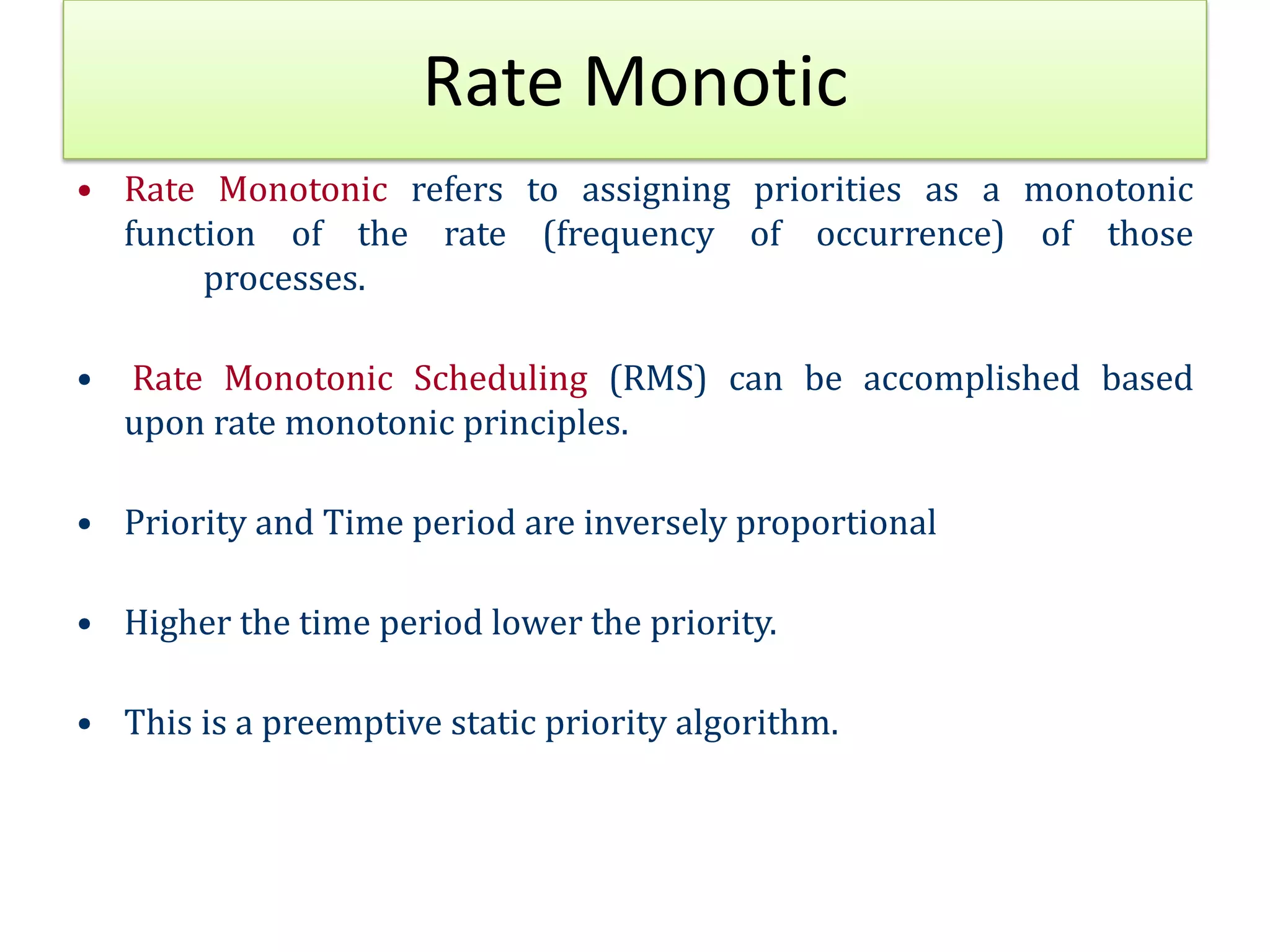 Rate Monotic
• Rate Monotonic refers to assigning priorities as a monotonic
function of the rate (frequency of occurrence) of those
processes.
• Rate Monotonic Scheduling (RMS) can be accomplished based
upon rate monotonic principles.
• Priority and Time period are inversely proportional
• Higher the time period lower the priority.
• This is a preemptive static priority algorithm.
 