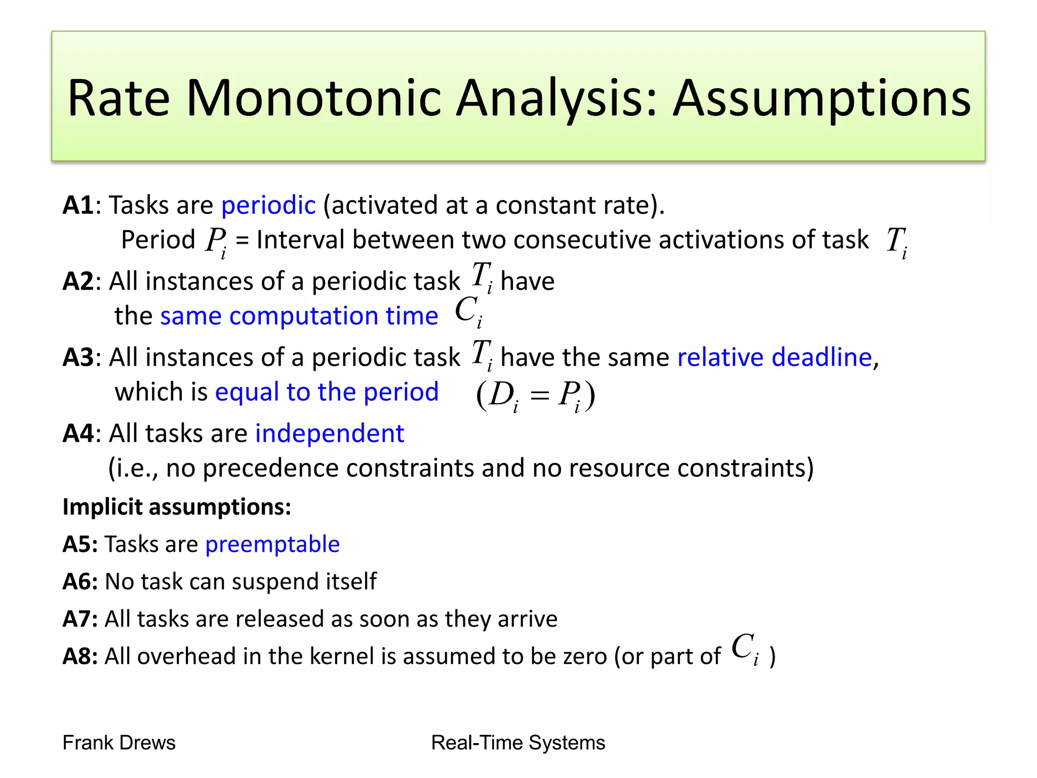 Frank Drews Real-Time Systems
Rate Monotonic Analysis: Assumptions
A1: Tasks are periodic (activated at a constant rate).
Period = Interval between two consecutive activations of task
A2: All instances of a periodic task have
the same computation time
A3: All instances of a periodic task have the same relative deadline,
which is equal to the period
A4: All tasks are independent
(i.e., no precedence constraints and no resource constraints)
Implicit assumptions:
A5: Tasks are preemptable
A6: No task can suspend itself
A7: All tasks are released as soon as they arrive
A8: All overhead in the kernel is assumed to be zero (or part of )
i
P i
T
i
T
i
C
i
T
)
( i
i P
D 
i
C
 