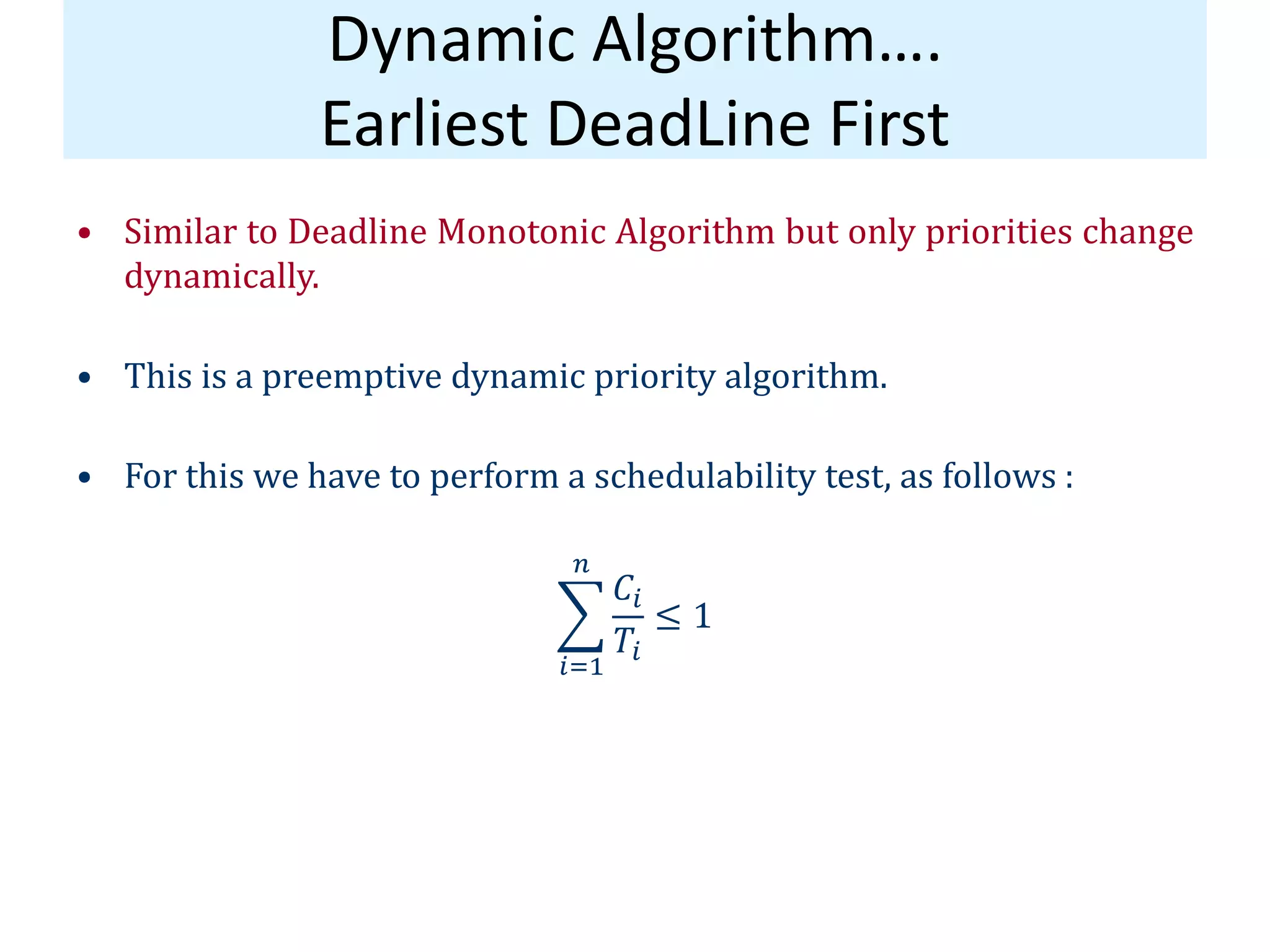 Dynamic Algorithm….
Earliest DeadLine First
• Similar to Deadline Monotonic Algorithm but only priorities change
dynamically.
• This is a preemptive dynamic priority algorithm.
• For this we have to perform a schedulability test, as follows :
𝐶𝑖
𝑇𝑖
𝑛
𝑖=1
≤ 1
 