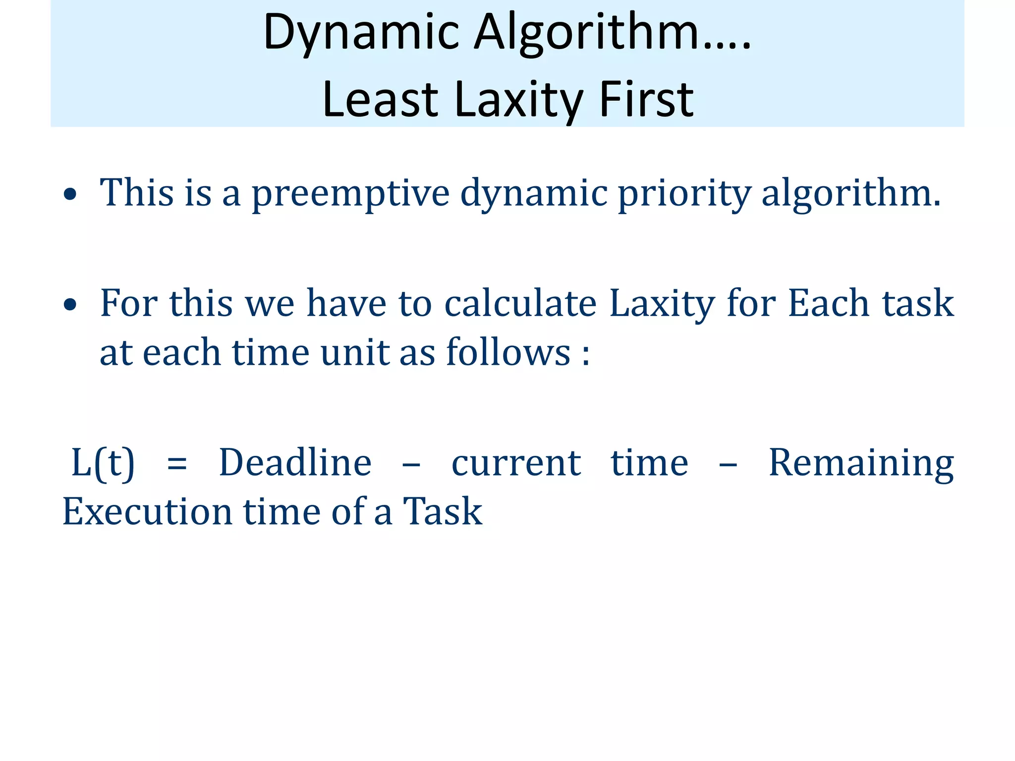 Dynamic Algorithm….
Least Laxity First
• This is a preemptive dynamic priority algorithm.
• For this we have to calculate Laxity for Each task
at each time unit as follows :
L(t) = Deadline – current time – Remaining
Execution time of a Task
 