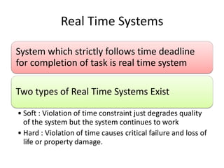 Real Time Systems
System which strictly follows time deadline
for completion of task is real time system
Two types of Real Time Systems Exist
• Soft : Violation of time constraint just degrades quality
of the system but the system continues to work
• Hard : Violation of time causes critical failure and loss of
life or property damage.
 