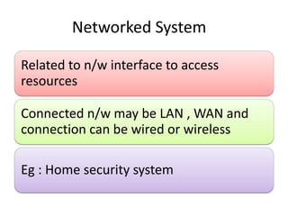 Networked System
Related to n/w interface to access
resources
Connected n/w may be LAN , WAN and
connection can be wired or wireless
Eg : Home security system
 
